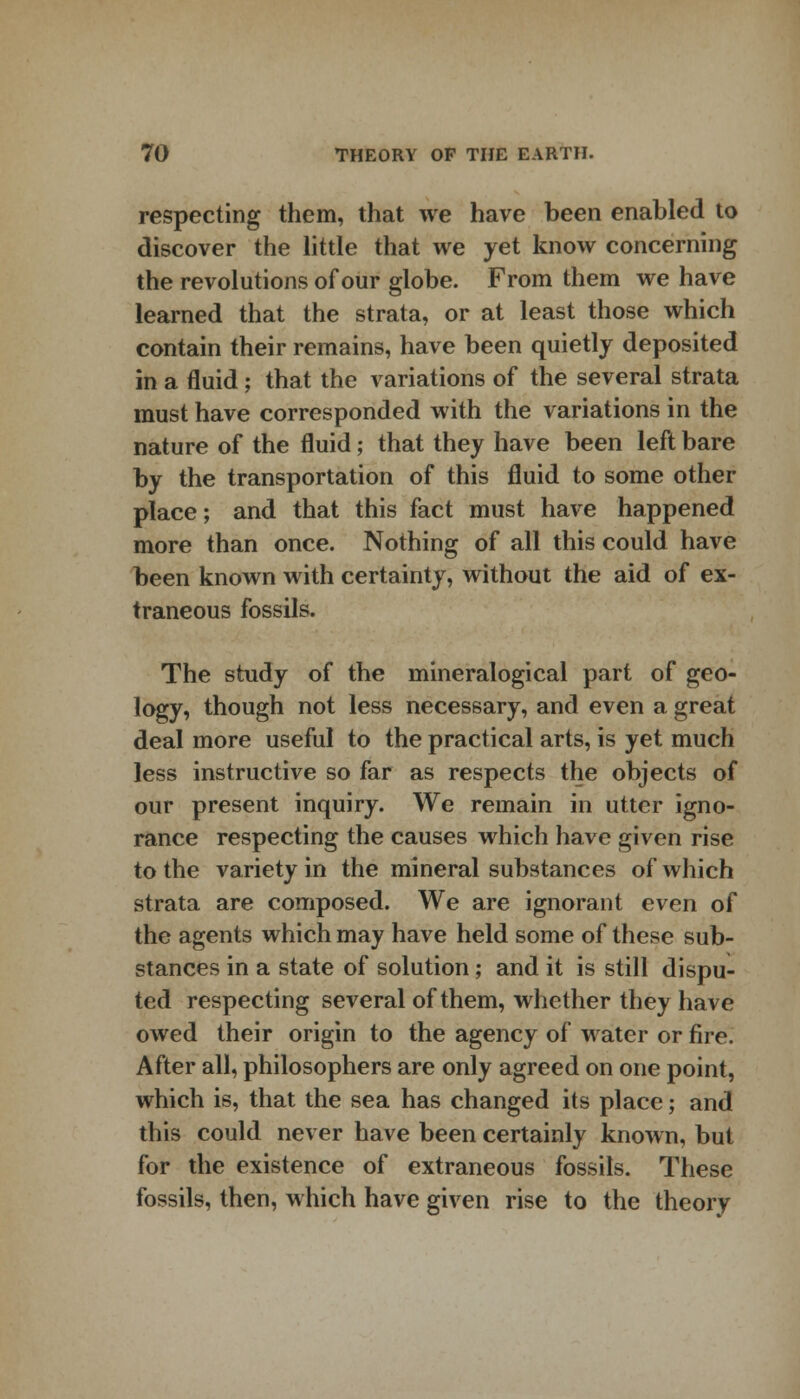 respecting them, that we have been enabled to discover the little that we yet know concerning the revolutions of our globe. From them we have learned that the strata, or at least those which contain their remains, have been quietly deposited in a fluid ; that the variations of the several strata must have corresponded with the variations in the nature of the fluid; that they have been left bare by the transportation of this fluid to some other place; and that this fact must have happened more than once. Nothing of all this could have been known with certainty, without the aid of ex- traneous fossils. The study of the mineralogical part of geo- logy, though not less necessary, and even a great deal more useful to the practical arts, is yet much less instructive so far as respects the objects of our present inquiry. We remain in utter igno- rance respecting the causes which have given rise to the variety in the mineral substances of which strata are composed. We are ignorant even of the agents which may have held some of these sub- stances in a state of solution; and it is still dispu- ted respecting several of them, whether they have owed their origin to the agency of water or fire. After all, philosophers are only agreed on one point, which is, that the sea has changed its place; and this could never have been certainly known, but for the existence of extraneous fossils. These fossils, then, which have given rise to the theory