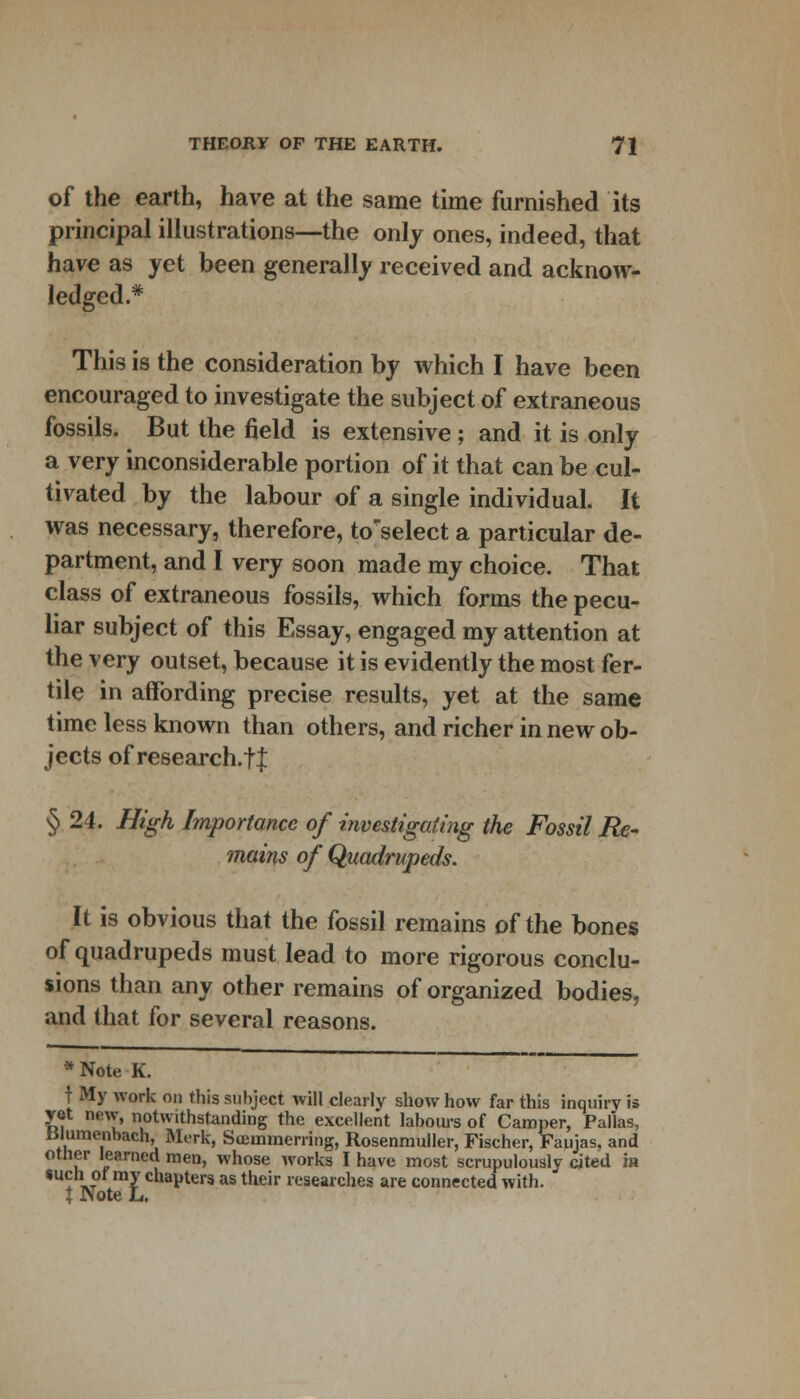 of the earth, have at the same time furnished its principal illustrations—the only ones, indeed, that have as yet been generally received and acknow- ledged.* This is the consideration by which I have been encouraged to investigate the subject of extraneous fossils. But the field is extensive; and it is only a very inconsiderable portion of it that can be cul- tivated by the labour of a single individual. It was necessary, therefore, to'select a particular de- partment, and I very soon made my choice. That class of extraneous fossils, which forms the pecu- liar subject of this Essay, engaged my attention at the very outset, because it is evidently the most fer- tile in affording precise results, yet at the same time less known than others, and richer in new ob- jects of research.tl § 24. High Importance of investigating the Fossil Re- mains of Quadrupeds. It is obvious that the fossil remains of the bones of quadrupeds must lead to more rigorous conclu- sions than any other remains of organized bodies, and that for several reasons. *Note K. f My work on this subject will clearly show how far this inquiry is yet new, notwithstanding the excellent labours of Camper, Pallas, iilumcnbach, Merk, Suemmerring, Rosenmuller, Fischer, Faujas, and other learned men, whose works I have most scrupulously cited m «uchof my chapters as their researches are connected with.