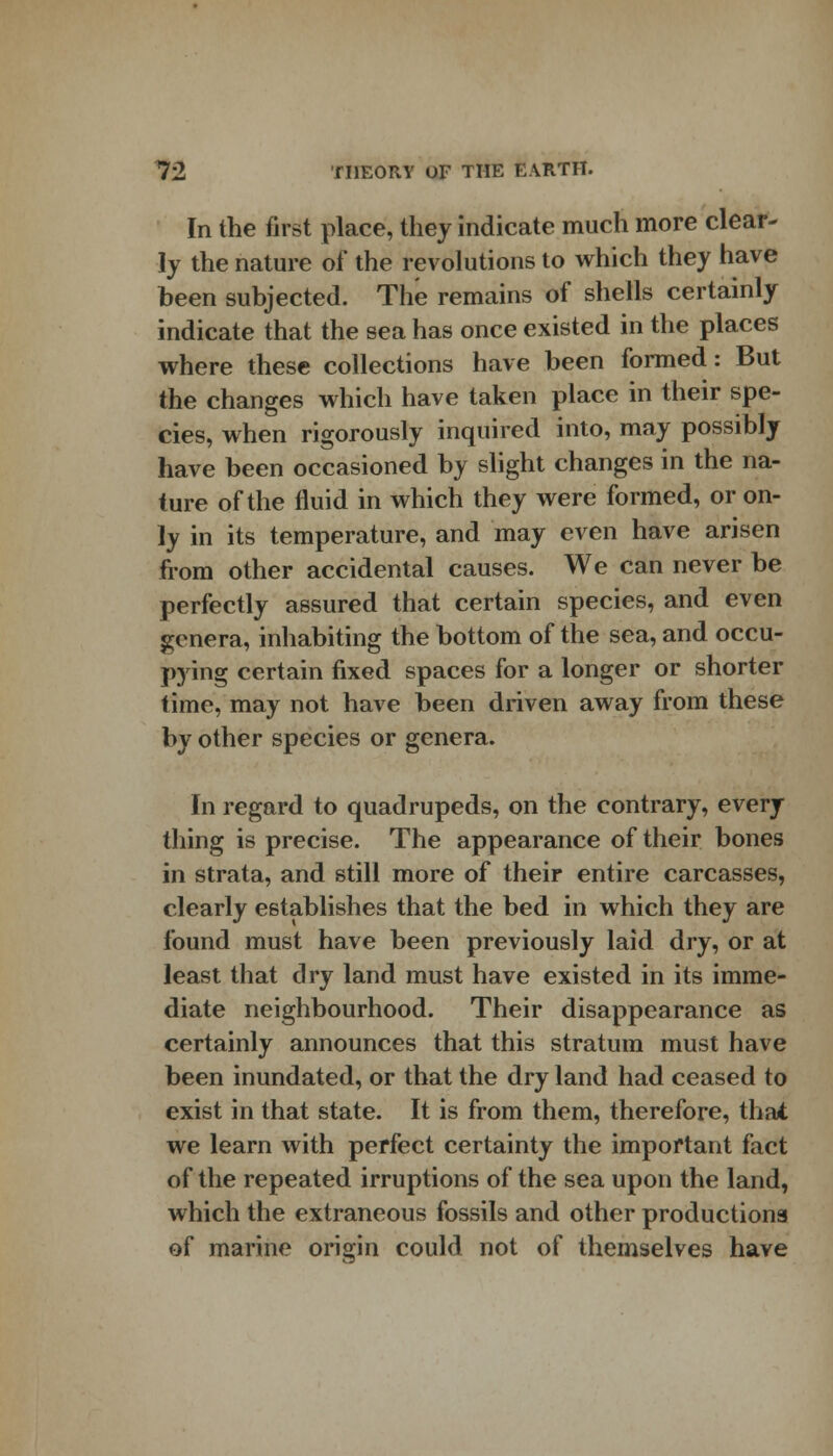 In the first place, they indicate much more clear- ly the nature of the revolutions to which they have been subjected. The remains of shells certainly indicate that the sea has once existed in the places where these collections have been formed: But the changes which have taken place in their spe- cies, when rigorously inquired into, may possibly have been occasioned by slight changes in the na- ture of the fluid in which they were formed, or on- ly in its temperature, and may even have arisen from other accidental causes. We can never be perfectly assured that certain species, and even genera, inhabiting the bottom of the sea, and occu- pying certain fixed spaces for a longer or shorter time, may not have been driven away from these by other species or genera. In regard to quadrupeds, on the contrary, every thing is precise. The appearance of their bones in strata, and still more of their entire carcasses, clearly establishes that the bed in which they are found must have been previously laid dry, or at least that dry land must have existed in its imme- diate neighbourhood. Their disappearance as certainly announces that this stratum must have been inundated, or that the dry land had ceased to exist in that state. It is from them, therefore, that we learn with perfect certainty the important fact of the repeated irruptions of the sea upon the land, which the extraneous fossils and other productions of marine origin could not of themselves have