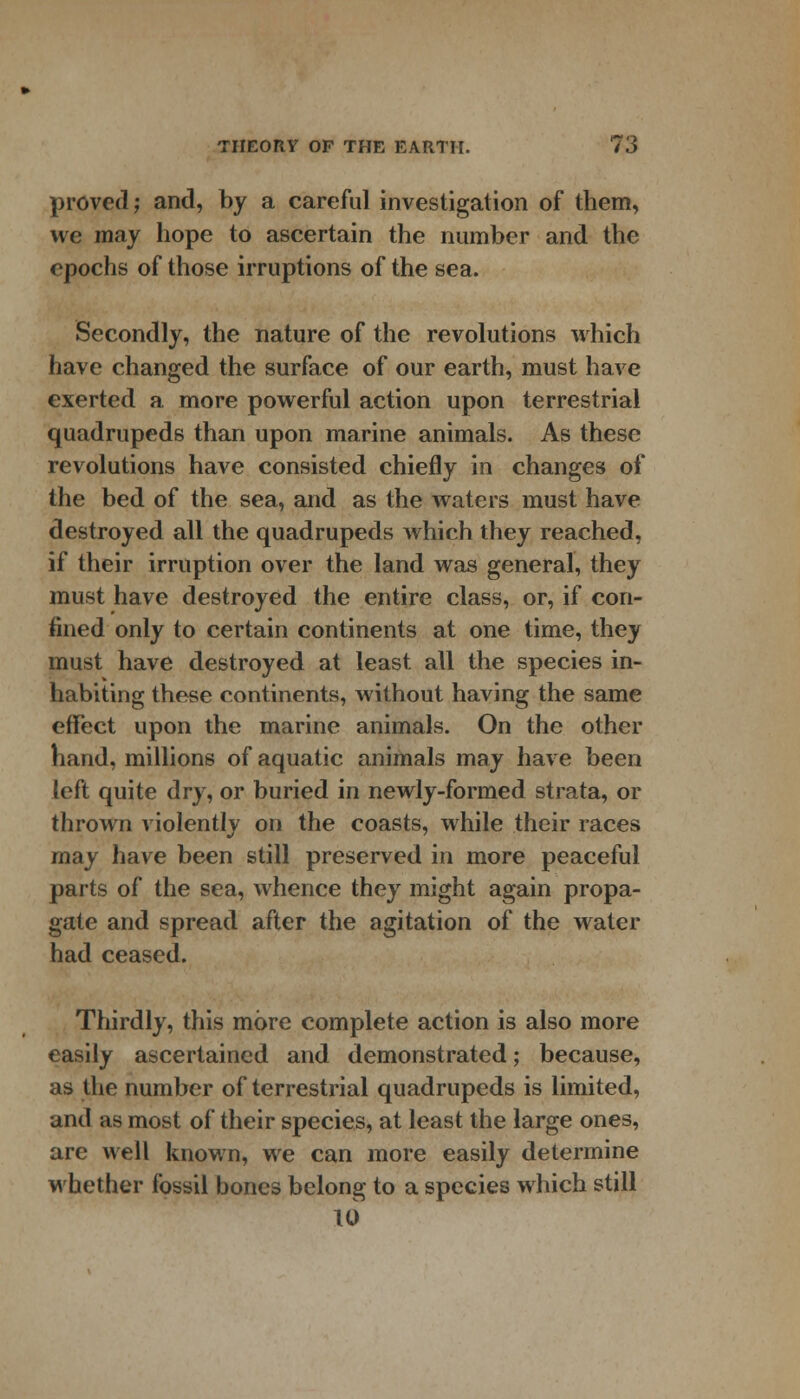 proved j and, by a careful investigation of them, we may hope to ascertain the number and the epochs of those irruptions of the sea. Secondly, the nature of the revolutions which have changed the surface of our earth, must have exerted a more powerful action upon terrestrial quadrupeds than upon marine animals. As these revolutions have consisted chiefly in changes of the bed of the sea, and as the waters must have destroyed all the quadrupeds which they reached, if their irruption over the land was general, they must have destroyed the entire class, or, if con- fined only to certain continents at one time, they must have destroyed at least all the species in- habiting these continents, without having the same effect upon the marine animals. On the other hand, millions of aquatic animals may have been left quite dry, or buried in newly-formed strata, or thrown violently on the coasts, while their races may have been still preserved in more peaceful parts of the sea, whence they might again propa- gate and spread after the agitation of the water had ceased. Thirdly, this more complete action is also more easily ascertained and demonstrated; because, as the number of terrestrial quadrupeds is limited, and as most of their species, at least the large ones, are well known, we can more easily determine whether fossil bones belong to a species which still 10