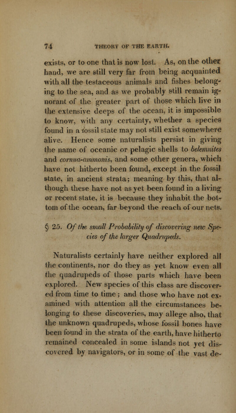 exists, or to one that is now lost. As, on the other hand, we are still very far from being acquainted with all the testaceous animals and fishes belong- ing to the sea, and as we probably still remain ig- norant of the greater part of those which live in the extensive deeps of the ocean, it is impossible to know, with any certainty, whether a species found in a fossil state may not still exist somewhere alive. Hence some naturalists persist in giving the name of oceanic or pelagic shells to belemnites and cornua-ammonis, and some other genera, which have not hitherto been found, except in the fossil state, in ancient strata; meaning by this, that al- though these have not as yet been found in a living or recent state, it is because they inhabit the bot- tom of the ocean, far beyond the reach of our nets. § 25. Of tfte small Probability of discovering new Spe- cies of the larger Quadrupeds. Naturalists certainly have neither explored all the continents, nor do they as yet know even all the quadrupeds of those parts which have been explored. New species of this class are discover- ed from time to time; and those who have not ex- amined with attention all the circumstances be- longing to these discoveries, may allege also, that the unknown quadrupeds, whose fossil bones have been found in the strata of the earth, have hitherto remained concealed in some islands not yet dis- covered by navigators, or in some of the vast de-