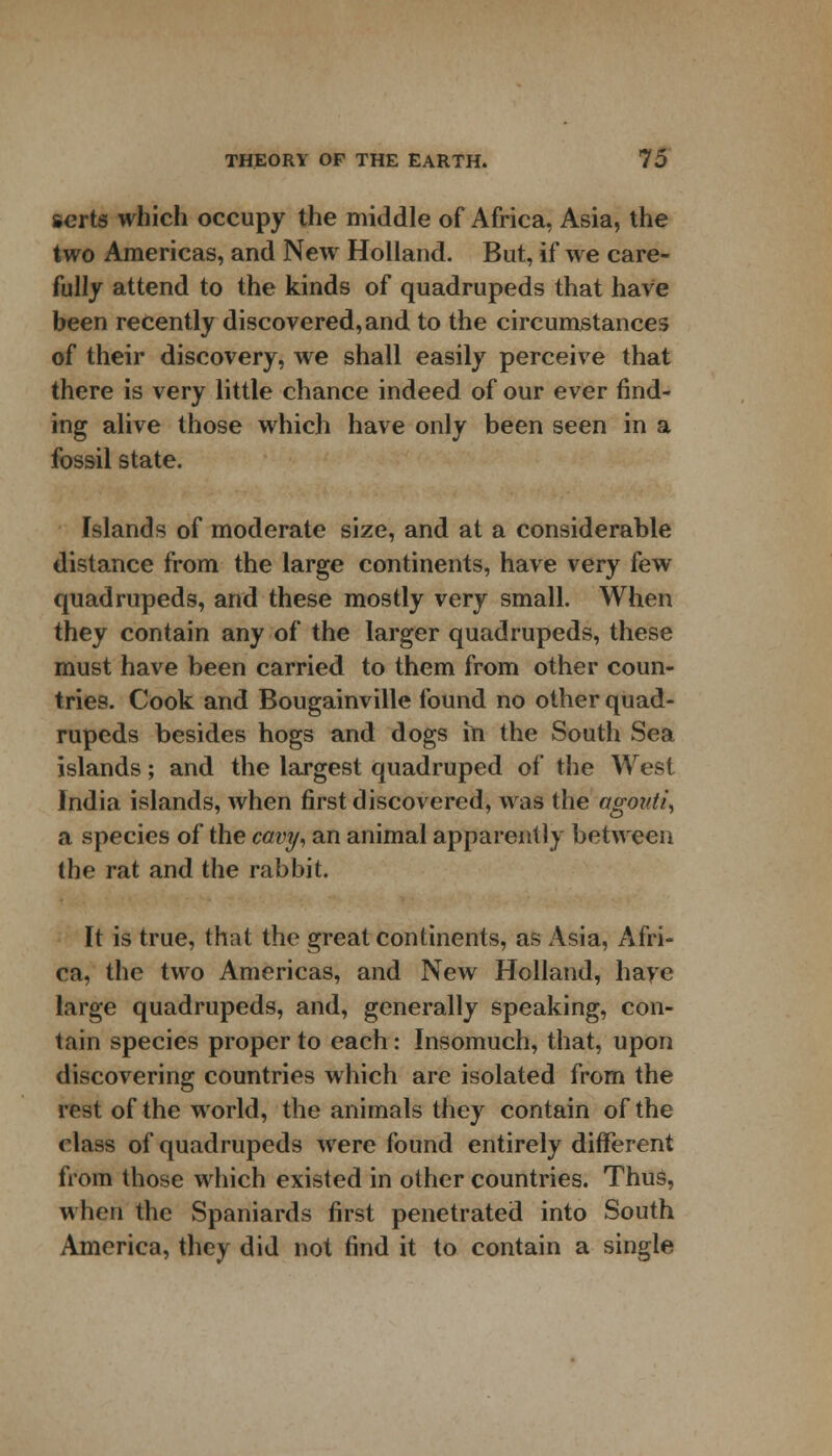 serts which occupy the middle of Africa, Asia, the two Americas, and New Holland. But, if we care- fully attend to the kinds of quadrupeds that have been recently discovered, and to the circumstances of their discovery, we shall easily perceive that there is very little chance indeed of our ever find- ing alive those which have only been seen in a fossil state. Islands of moderate size, and at a considerable distance from the large continents, have very few quadrupeds, and these mostly very small. When they contain any of the larger quadrupeds, these must have been carried to them from other coun- tries. Cook and Bougainville found no other quad- rupeds besides hogs and dogs in the South Sea islands; and the largest quadruped of the West India islands, when first discovered, was the agovti, a species of the cavy, an animal apparently between the rat and the rabbit. It is true, that the great continents, as Asia, Afri- ca, the two Americas, and New Holland, have large quadrupeds, and, generally speaking, con- tain species proper to each: Insomuch, that, upon discovering countries which are isolated from the rest of the world, the animals they contain of the class of quadrupeds were found entirely different from those which existed in other countries. Thus, when the Spaniards first penetrated into South America, they did not find it to contain a single