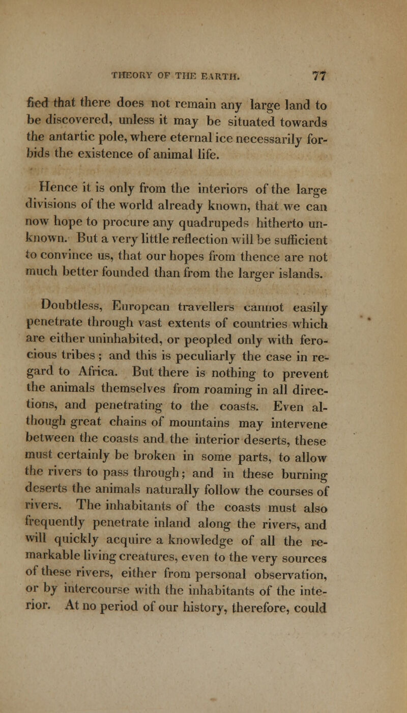 fled that there does not remain any large land to be discovered, unless it may be situated towards the antartic pole, where eternal ice necessarily for- bids the existence of animal life. Hence it is only from the interiors of the large divisions of the world already known, that we can now hope to procure any quadrupeds hitherto un- known. But a very little reflection will be sufficient to convince us, that our hopes from thence are not much better founded than from the larger islands. Doubtless, European travellers cannot easily penetrate through vast extents of countries which are either uninhabited, or peopled only with fero- cious tribes; and this is peculiarly the case in re- gard to Africa. But there is nothing to prevent the animals themselves from roaming in all direc- tions, and penetrating to the coasts. Even al- though great chains of mountains may intervene between the coasts and the interior deserts, these must certainly be broken in some parts, to allow the rivers to pass through; and in these burning deserts the animals naturally follow the courses of rivers. The inhabitants of the coasts must also frequently penetrate inland along the rivers, and will quickly acquire a knowledge of all the re- markable living creatures, even to the very sources of these rivers, either from personal observation, or by intercourse with the inhabitants of the inte- rior. At no period of our history, therefore, could
