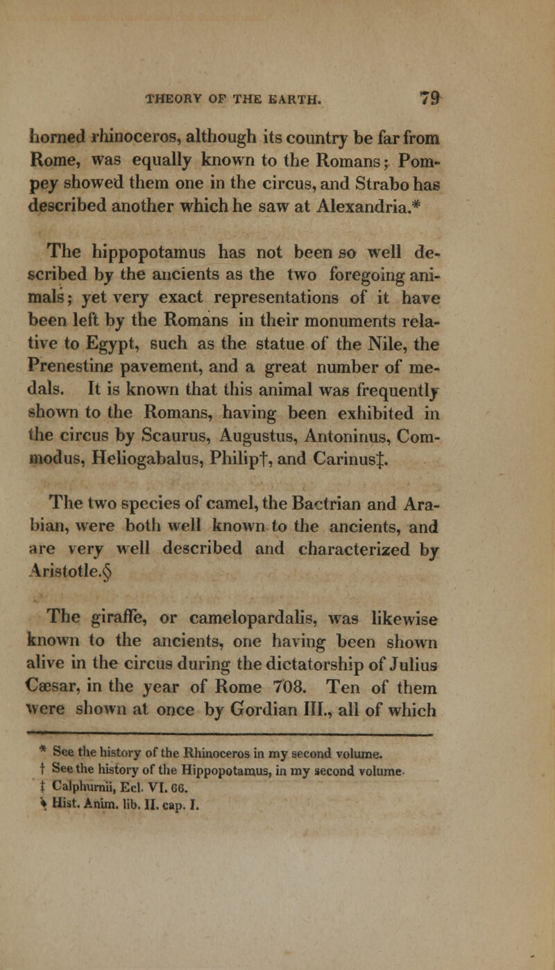 horned rhinoceros, although its country be far from Rome, was equally known to the Romans; Pom- pey showed them one in the circus, and Strabo has described another which he saw at Alexandria.* The hippopotamus has not been so well de- scribed by the ancients as the two foregoing ani- mals ; yet very exact representations of it have been left by the Romans in their monuments rela- tive to Egypt, such as the statue of the Nile, the Prenestine pavement, and a great number of me- dals. It is known that this animal was frequently- shown to the Romans, having been exhibited in the circus by Scaurus, Augustus, Antoninus, Corn- modus, Heliogabalus, Philipt, and Carinusf. The two species of camel, the Bactrian and Ara- bian, were both well known to the ancients, and are very well described and characterized by Aristotle.^ The giraffe, or camelopardalis, was likewise known to the ancients, one having been shown alive in the circus during the dictatorship of Julius Caesar, in the year of Rome 708. Ten of them were shown at once by Gordian III., all of which * See the history of the Rhinoceros in my second volume. t Seethe history of the Hippopotamus, in my second volume t Calphurnii, Eel. VI. C6. V Hist. Anim. lib. II. cap. I.