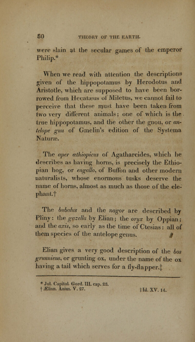 were slain at the secular games of the emperor Philip.* When we read with attention the descriptions given of the hippopotamus by Herodotus and Aristotle, which are supposed to have been bor- rowed from Hecatteus of Miletus, we cannot fail to perceive that these must have been taken from two very different animals; one of which is the true hippopotamus, and the other the gnou, or an- telope gnu of Gmelin's edition of the Systema Naturae. The aper ccthiopicus of Agatharcides, which he describes as having horns, is precisely the Ethio- pian hog, or engatto, of Buffon and other modern naturalists, whose enormous tusks deserve the name of horns, almost as much as those of the ele- phant.! The bubalus and the nagor are described by Pliny: the gazella by Elian; the oryx by Oppian; and the axis, so early as the time of Ctesias: all of them species of the antelope genus. $ Elian gives a very good description of the bos grunniem, or grunting ox, under the name of the ox having a tail which serves for a fly-flapper.J * Jul. Capitol. Gord. III. cap. 2S. f iElian. Anim. V. 27. \ Id, XV. 14.