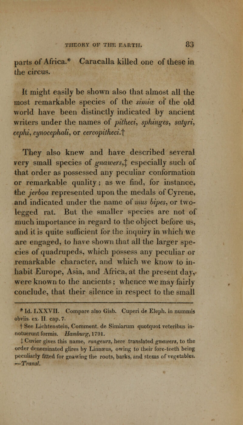 parts of Africa.* Caracalla killed one of these in the circus. It might easily be shown also that almost all the most remarkable species of the stmice of the old world have been distinctly indicated by ancient writers under the names of pitheci, sphinges, satyri, cephi, cynocephali, or cercopitheci.t They also knew and have described several very small species of gnawers^ especially such of that order as possessed any peculiar conformation or remarkable quality; as we find, for instance, the jerboa represented upon the medals of Cyrene, and indicated under the name of mus bipes, or two- legged rat. But the smaller species are not of much importance in regard to the object before us, and it is quite sufficient for the inquiry in which we are engaged, to have shown that all the larger spe- cies of quadrupeds, which possess any peculiar or remarkable character, and which we know to in- habit Europe, Asia, and Africa, at the present day,- were known to the ancients; whence we may fairly conclude, that their silence in respect to the small * Id. LXXVII. Compare also Gisb. Cuperi de Eleph. in minimis obviis- ex. II. cap. 7. \ See Liechtenstein, Comment, de Simiarum quotquot veteribus in- notuerunt formis. Hamburg,l79l. I Cuvier gives this name, rongeurs, here translated gnawers, to the order denominated glires by Linnseus, owing to their fore-teeth being peculiarly fitted for gnaAving the roots, barks, and stems of vegetables. —Transl.