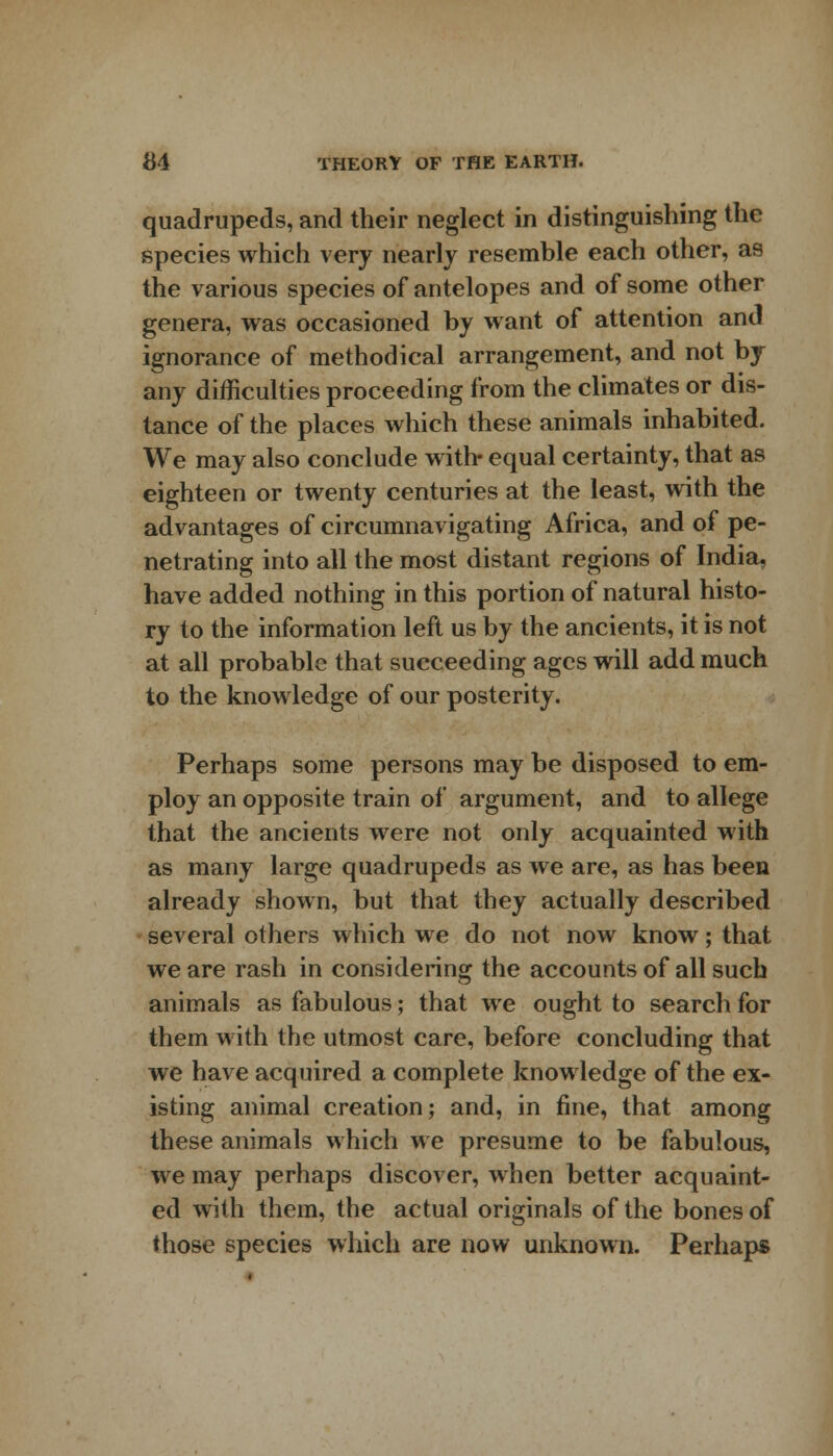 quadrupeds, and their neglect in distinguishing the species which very nearly resemble each other, as the various species of antelopes and of some other genera, was occasioned by want of attention and ignorance of methodical arrangement, and not by any difficulties proceeding from the climates or dis- tance of the places which these animals inhabited. We may also conclude with- equal certainty, that as eighteen or twenty centuries at the least, with the advantages of circumnavigating Africa, and of pe- netrating into all the most distant regions of India, have added nothing in this portion of natural histo- ry to the information left us by the ancients, it is not at all probable that succeeding ages will add much to the knowledge of our posterity. Perhaps some persons may be disposed to em- ploy an opposite train of argument, and to allege that the ancients were not only acquainted with as many large quadrupeds as we are, as has been already shown, but that they actually described several others which we do not now know; that we are rash in considering the accounts of all such animals as fabulous; that we ought to search for them with the utmost care, before concluding that we have acquired a complete knowledge of the ex- isting animal creation; and, in fine, that among these animals which we presume to be fabulous, we may perhaps discover, when better acquaint- ed with them, the actual originals of the bones of those species which are now unknown. Perhaps