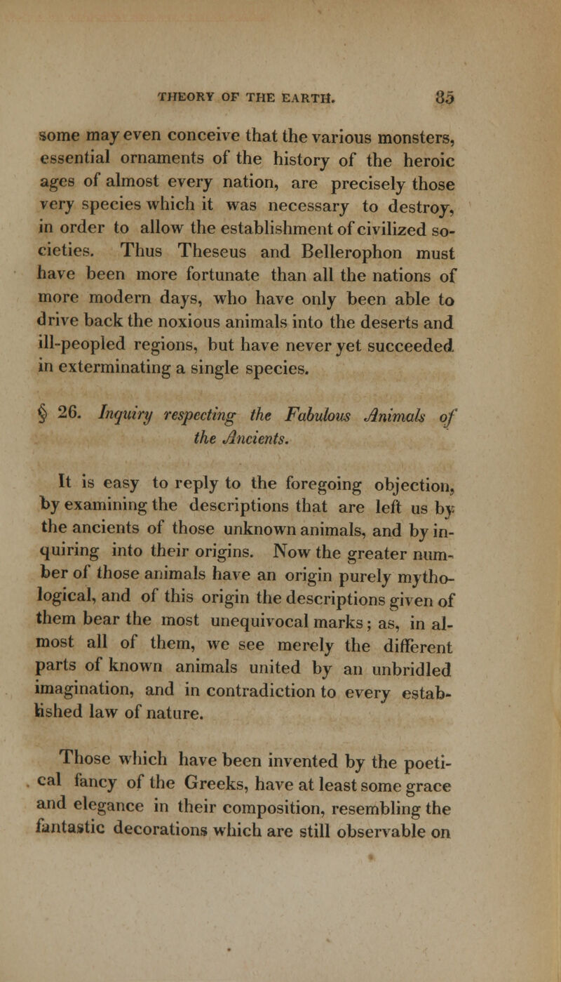 some may even conceive that the various monsters, essential ornaments of the history of the heroic ages of almost every nation, are precisely those very species which it was necessary to destroy, in order to allow the establishment of civilized so- cieties. Thus Theseus and Bellerophon must have been more fortunate than all the nations of more modern days, who have only been able to drive back the noxious animals into the deserts and ill-peopled regions, but have never yet succeeded in exterminating a single species. § 26. Inquiry respecting the Fabubus Jlnimals of the Ancients. It is easy to reply to the foregoing objection, by examining the descriptions that are left us by the ancients of those unknown animals, and by in- quiring into their origins. Now the greater num- ber of those animals have an origin purely mytho- logical, and of this origin the descriptions given of them bear the most unequivocal marks; as, in al- most all of them, we see merely the different parts of known animals united by an unbridled imagination, and in contradiction to every estab- lished law of nature. Those which have been invented by the poeti- cal fancy of the Greeks, have at least some grace and elegance in their composition, resembling the fantastic decorations which are still observable on
