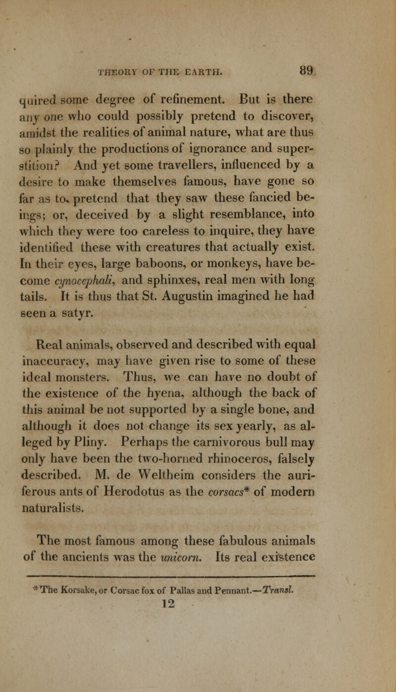 quired some degree of refinement. But is there any one who could possibly pretend to discover, amidst the realities of animal nature, what are thus so plainly the productions of ignorance and super- stition? And yet some travellers, influenced by a desire to make themselves famous, have gone so far as to* pretend that they saw these fancied be- ings; or, deceived by a slight resemblance, into which they were too careless to inquire, they have identified these with creatures that actually exist. In their eyes, large baboons, or monkeys, have be- come cynocephali, and sphinxes, real men with long- tails. It is thus that St. Augustin imagined he had seen a satyr. Real animals, observed and described with equal inaccuracy, may have given rise to some of these ideal monsters. Thus, we can have no doubt of the existence of the hyena, although the back of this animal be not supported by a single bone, and although it does not change its sex yearly, as al- leged by Pliny. Perhaps the carnivorous bull may only have been the two-homed rhinoceros, falsely described. M. de Weltheim considers the auri- ferous ants of Herodotus as the corsacs* of modern naturalists. The most famous among these fabulous animals of the ancients was the unicorn. Its real existence * The Korsake, or Corsac fox of Pallas and Pennant.—Transl. 12