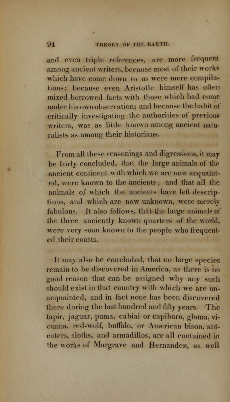 and even triple references, are more irequent among ancient writers, because most of their works which have come down to us were mere compila- tions j because even Aristotle himself has often mixed borrowed facts with those which had come under his own observation; and because the habit of critically investigating the authorities of previous writers, was as little known among ancient natu- ralists as among their historians. From all these reasonings and digressions, it may be fairly concluded, that the large animals of the ancient continent with which we are now acquaint- ed, were known to the ancients; and that all the animals of which the ancients have left descrip- tions, and which are now unknown, were merely fabulous. It also follows, that the large animals of the three anciently known quarters of the world, were very soon known to the people who frequent- ed their coasts. It may also be concluded, that no large species remain to be discovered in America, as there is no good reason that can be assigned why any such should exist in that country with which we are un- acquainted, and in fact none has been discovered there during the last hundred and fifty years. The tapir, jaguar, puma, cabiai or capibara, glama, vi- cunna, red-wolf, buffalo, or American bison, ant- eaters, sloths, and armadillos, are all contained in the works of Margrave and Hernandez, as well