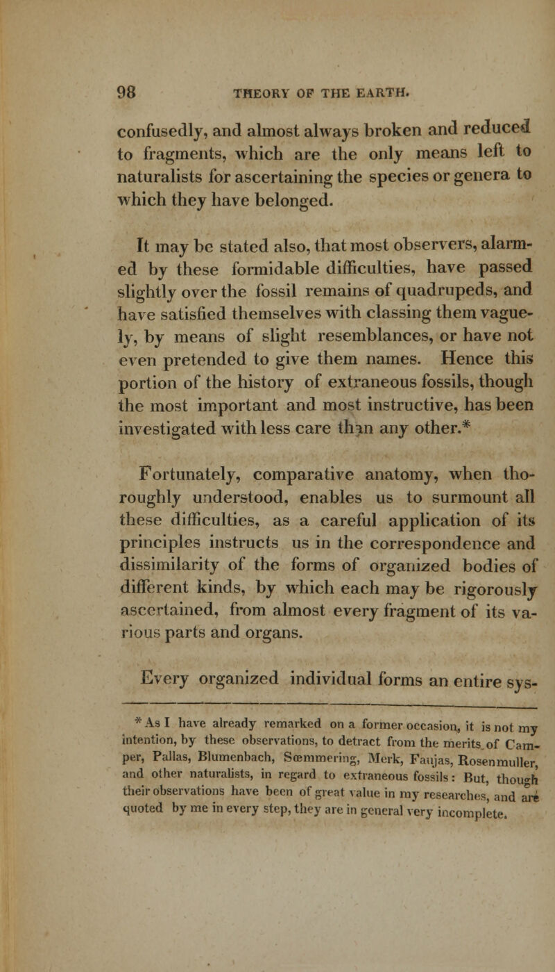 confusedly, and almost always broken and reduced to fragments, which are the only means left to naturalists for ascertaining the species or genera to which they have belonged. It may be stated also, that most observers, alarm- ed by these formidable difficulties, have passed slightly over the fossil remains of quadrupeds, and have satisfied themselves with classing them vague- ly, by means of slight resemblances, or have not even pretended to give them names. Hence this portion of the history of extraneous fossils, though the most important and most instructive, has been investigated with less care thin any other.* Fortunately, comparative anatomy, when tho- roughly understood, enables us to surmount all these difficulties, as a careful application of its principles instructs us in the correspondence and dissimilarity of the forms of organized bodies of different kinds, by which each may be rigorously ascertained, from almost every fragment of its va- rious parts and organs. Every organized individual forms an entire sys- * As I have already remarked on a former occasion, it is not my intention, by these observations, to detract from the merits of Cam- per, Pallas, Blumcnbach, Soemmering, Merk, Faujas, Rosenmuller, and other naturalists, in regard to extraneous fossils: But, though their observations have been of great value in ray researches, and are quoted by me in every step, they are in general very incomplete.