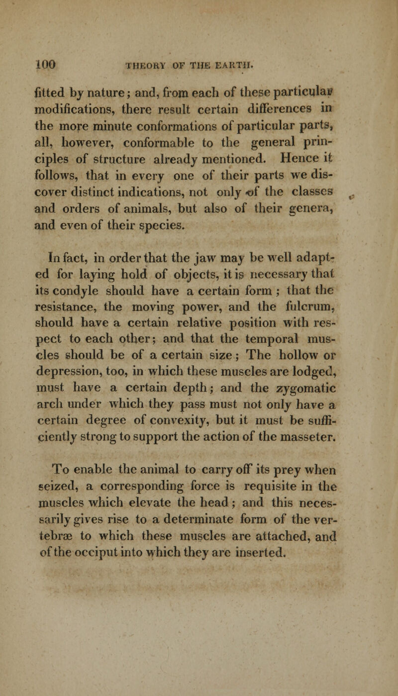 fitted by nature; and, from each of these particular modifications, there result certain differences in the more minute conformations of particular parts, all, however, conformable to the general prin- ciples of structure already mentioned. Hence it follows, that in every one of their parts we dis- cover distinct indications, not only <of the classes and orders of animals, but also of their genera, and even of their species. In fact, in order that the jaw may be well adapt- ed for laying hold of objects, it is necessary that its condyle should have a certain form ; that the resistance, the moving power, and the fulcrum, should have a certain relative position with res- pect to each other; and that the temporal mus- cles should be of a certain size; The hollow or depression, too, in which these muscles are lodged, must have a certain depth; and the zygomatic arch under which they pass must not only have a certain degree of convexity, but it must be suffi- ciently strong to support the action of the masseter. To enable the animal to carry off its prey when seized, a corresponding force is requisite in the muscles which elevate the head; and this neces- sarily gives rise to a determinate form of the ver- tebrae to which these muscles are attached, and of the occiput into which they are inserted.
