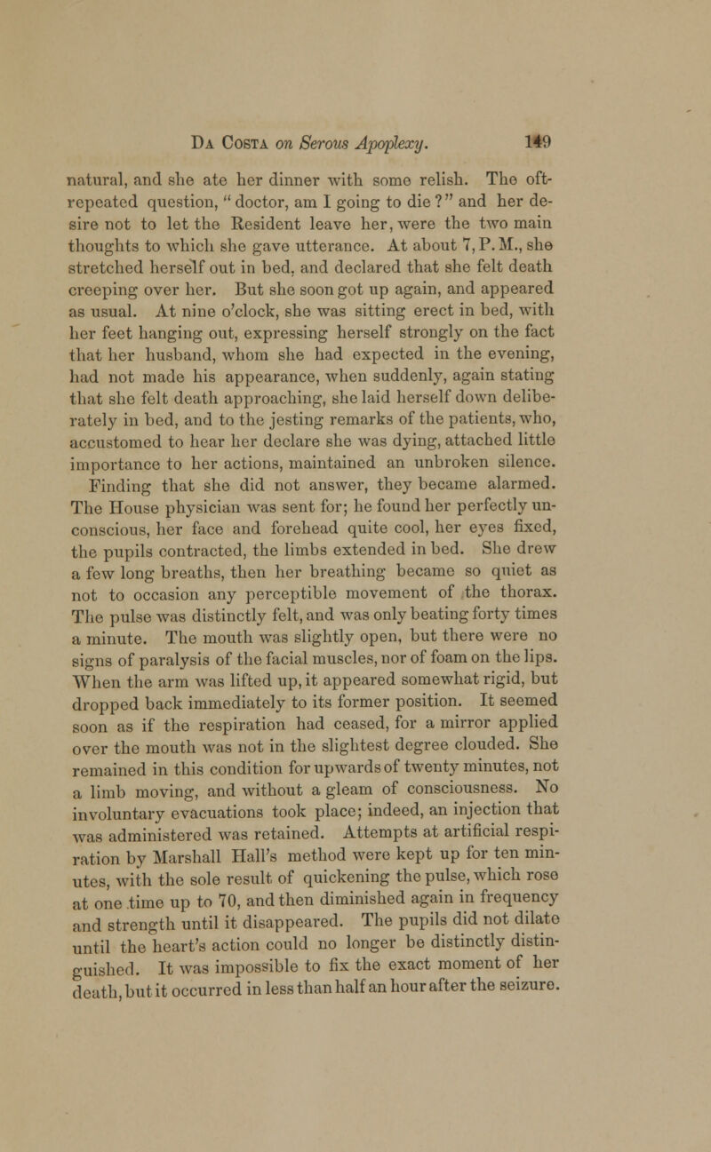 natural, and she ate her dinner with some relish. The oft- repeated question,  doctor, am I going to die ? and her de- sire not to let the Resident leave her, were the two main thoughts to which she gave utterance. At about 7, P. M., she stretched herself out in bed, and declared that she felt death creeping over her. But she soon got up again, and appeared as usual. At nine o'clock, she was sitting erect in bed, with her feet hanging out, expressing herself strongly on the fact that her husband, whom she had expected in the evening, had not made his appearance, when suddenly, again stating that she felt death approaching, she laid herself down delibe- rately in bed, and to the jesting remarks of the patients, who, accustomed to hear her declare she was dying, attached little importance to her actions, maintained an unbroken silence. Finding that she did not answer, they became alarmed. The House physician was sent for; he found her perfectly un- conscious, her face and forehead quite cool, her eyes fixed, the pupils contracted, the limbs extended in bed. She drew a few long breaths, then her breathing became so quiet as not to occasion any perceptible movement of the thorax. The pulse was distinctly felt, and was only beating forty times a minute. The mouth was slightly open, but there were no signs of paralysis of the facial muscles, nor of foam on the lips. When the arm was lifted up, it appeared somewhat rigid, but dropped back immediately to its former position. It seemed soon as if the respiration had ceased, for a mirror applied over the mouth was not in the slightest degree clouded. She remained in this condition for upwards of twenty minutes, not a limb moving, and without a gleam of consciousness. No involuntary evacuations took place; indeed, an injection that was administered was retained. Attempts at artificial respi- ration by Marshall Hall's method were kept up for ten min- utes, with the sole result of quickening the pulse, which rose at one time up to 70, and then diminished again in frequency and strength until it disappeared. The pupils did not dilate until the heart's action could no longer be distinctly distin- guished. It was impossible to fix the exact moment of her death, but it occurred in less than half an hour after the seizure.