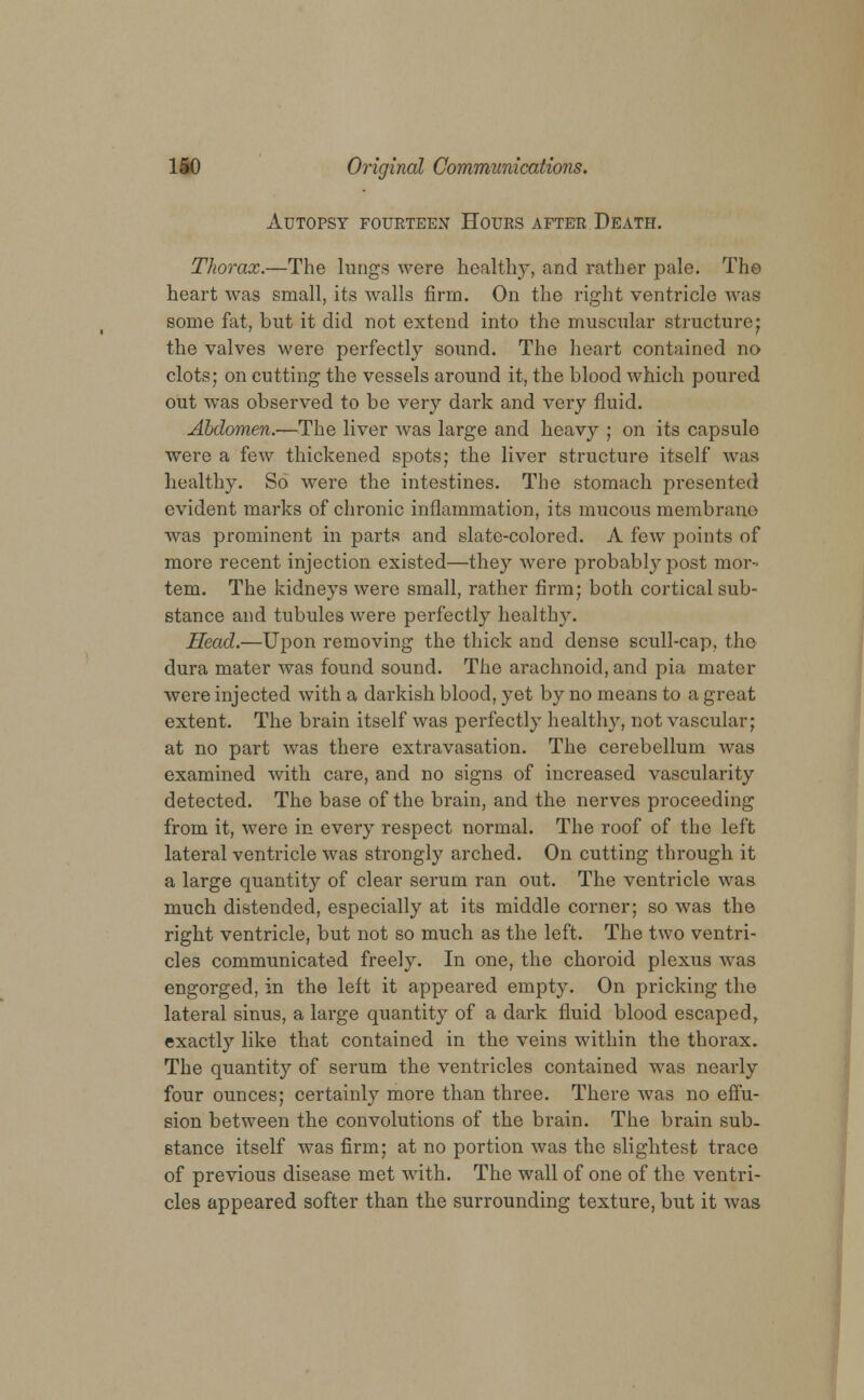 Autopsy fourteen Hours after Death. Thorax.—The lungs were health)', and rather pale. The heart was small, its walls firm. On the right ventricle was some fat, but it did not extend into the muscular structure• the valves were perfectly sound. The heart contained no clots; on cutting the vessels around it, the blood which poured out was observed to be very dark and very fluid. Abdomen.—The liver was large and heavy ; on its capsule were a few thickened spots; the liver structure itself was healthy. So were the intestines. The stomach presented evident marks of chronic inflammation, its mucous membrane was prominent in parts and slate-colored. A few points of more recent injection existed—they were probably post mor- tem. The kidneys were small, rather firm; both cortical sub- stance and tubules were perfectly healthy. Head.—Upon removing the thick and dense scull-cap, the dura mater was found sound. The arachnoid, and pia mater were injected with a darkish blood, yet by no means to a great extent. The brain itself was perfectly healthy, not vascular; at no part was there extravasation. The cerebellum was examined with care, and no signs of increased vascularity detected. The base of the brain, and the nerves proceeding from it, were in every respect normal. The roof of the left lateral ventricle was strongly arched. On cutting through it a large quantity of clear serum ran out. The ventricle was much distended, especially at its middle corner; so was the right ventricle, but not so much as the left. The two ventri- cles communicated freely. In one, the choroid plexus was engorged, in the left it appeared empty. On pricking the lateral sinus, a large quantity of a dark fluid blood escaped, exactly like that contained in the veins within the thorax. The quantity of serum the ventricles contained was nearly four ounces; certainly more than three. There was no effu- sion between the convolutions of the brain. The brain sub- stance itself was firm; at no portion was the slightest trace of previous disease met with. The wall of one of the ventri- cles appeared softer than the surrounding texture, but it was