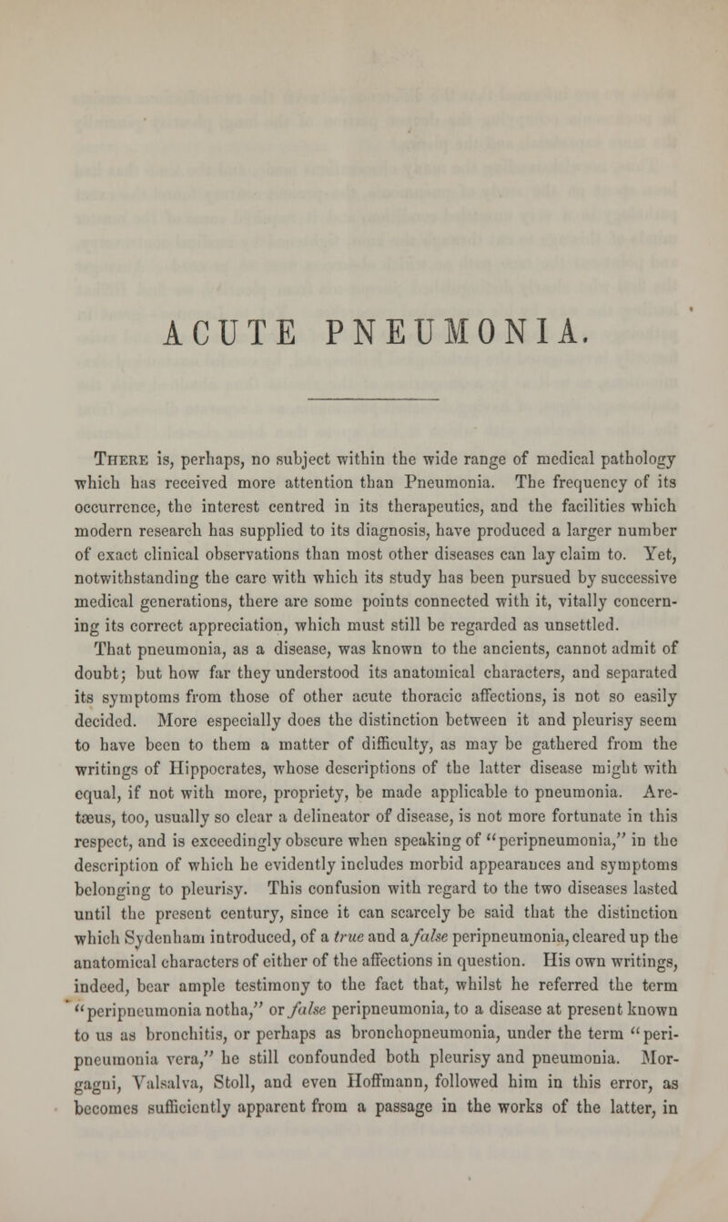 ACUTE PNEUMONIA. There is, perhaps, no subject within the wide range of medical pathology which has received more attention than Pneumonia. The frequency of its occurrence, the interest centred in its therapeutics, and the facilities which modern research has supplied to its diagnosis, have produced a larger number of exact clinical observations than most other diseases can lay claim to. Yet, notwithstanding the care with which its study has been pursued by successive medical generations, there are some points connected with it, vitally concern- ing its correct appreciation, which must still be regarded as unsettled. That pneumonia, as a disease, was known to the ancients, cannot admit of doubt; but how far they understood its anatomical characters, and separated its symptoms from those of other acute thoracic affections, is not so easily decided. More especially does the distinction between it and pleurisy seem to have been to them a matter of difficulty, as may be gathered from the writings of Hippocrates, whose descriptions of the latter disease might with equal, if not with more, propriety, be made applicable to pneumonia. Are- taeus, too, usually so clear a delineator of disease, is not more fortunate in this respect, and is exceedingly obscure when speaking of peripneumonia, in the description of which he evidently includes morbid appearances and symptoms belonging to pleurisy. This confusion with regard to the two diseases lasted until the present century, since it can scarcely be said that the distinction which Sydenham introduced, of a true and a, false peripneumonia, cleared up the anatomical characters of either of the affections in question. His own writings, indeed, bear ample testimony to the fact that, whilst he referred the term peripneumonia notha, ox false peripneumonia, to a disease at present known to us as bronchitis, or perhaps as bronchopneumonia, under the term peri- pneumonia vera, he still confounded both pleurisy and pneumonia. Mor- gagui, Valsalva, Stoll, and even Hoffmann, followed him in this error, as becomes sufficiently apparent from a passage in the works of the latter, in