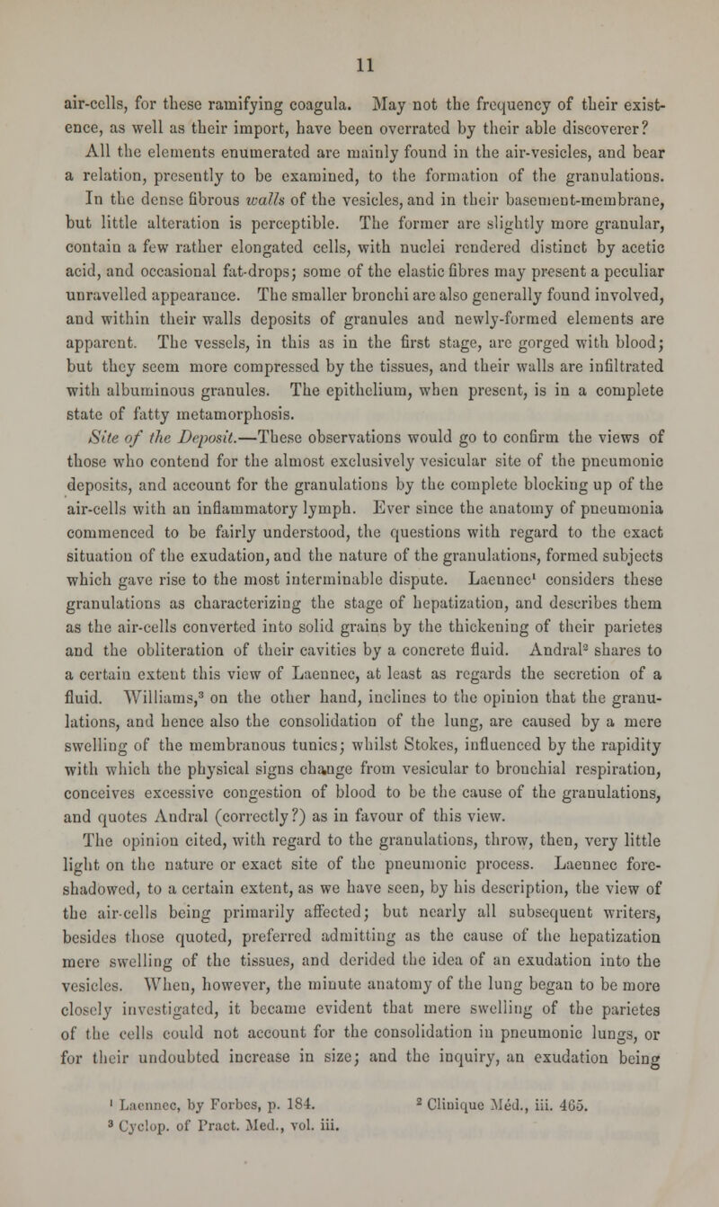 air-cells, for these ramifying coagula. May not the frequency of their exist- ence, as well as their import, have been overrated by their able discoverer? All the elements enumerated are mainly found in the air-vesicles, and bear a relation, presently to be examined, to the formation of the granulations. In the dense fibrous walls of the vesicles, and in their basement-membrane, but little alteration is perceptible. The former are slightly more granular, contain a few rather elongated cells, with nuclei rendered distinct by acetic acid, and occasional fat-drops; some of the elastic fibres may present a peculiar unravelled appearance. The smaller bronchi are also generally found involved, and within their walls deposits of granules and newly-formed elements are apparent. The vessels, in this as in the first stage, are gorged with blood; but they seem more compressed by the tissues, and their walls are infiltrated with albuminous granules. The epithelium, when present, is in a complete state of fatty metamorphosis. Site of the Deposit.—These observations would go to confirm the views of those who contend for the almost exclusively vesicular site of the pneumonic deposits, and account for the granulations by the complete blocking up of the air-cells with an inflammatory lymph. Ever since the anatomy of pneumonia commenced to be fairly understood, the questions with regard to the exact situation of the exudation, and the nature of the granulations, formed subjects which gave rise to the most interminable dispute. Laennec1 considers these granulations as characterizing the stage of hepatization, and describes them as the air-cells converted into solid grains by the thickening of their parietes and the obliteration of their cavities by a concrete fluid. Andral2 shares to a certain extent this view of Laennec, at least as regards the secretion of a fluid. Williams,3 on the other hand, inclines to the opinion that the granu- lations, and hence also the consolidation of the lung, are caused by a mere swelling of the membranous tunics; whilst Stokes, influenced by the rapidity with which the physical signs change from vesicular to bronchial respiration, conceives excessive congestion of blood to be the cause of the granulations, and quotes Andral (correctly?) as in favour of this view. The opinion cited, with regard to the granulations, throw, then, very little light on the nature or exact site of the pneumonic process. Laennec fore- shadowed, to a certain extent, as we have seen, by his description, the view of the air-cells being primarily affected; but nearly all subsequent writers, besides those quoted, preferred admitting as the cause of the hepatization mere swelling of the tissues, and derided the idea of an exudation into the vesicles. When, however, the minute anatomy of the lung began to be more closely investigated, it became evident that mere swelling of the parietes of the cells could not account for the consolidation in pneumonic lungs, or fur their undoubted increase in size; and the inquiry, an exudation being 1 Laenneo, by Forbes, p. 184. 2 Cliuique Med., iii. 465. 3 Cyclop, of Pract. Med., vol. iii.