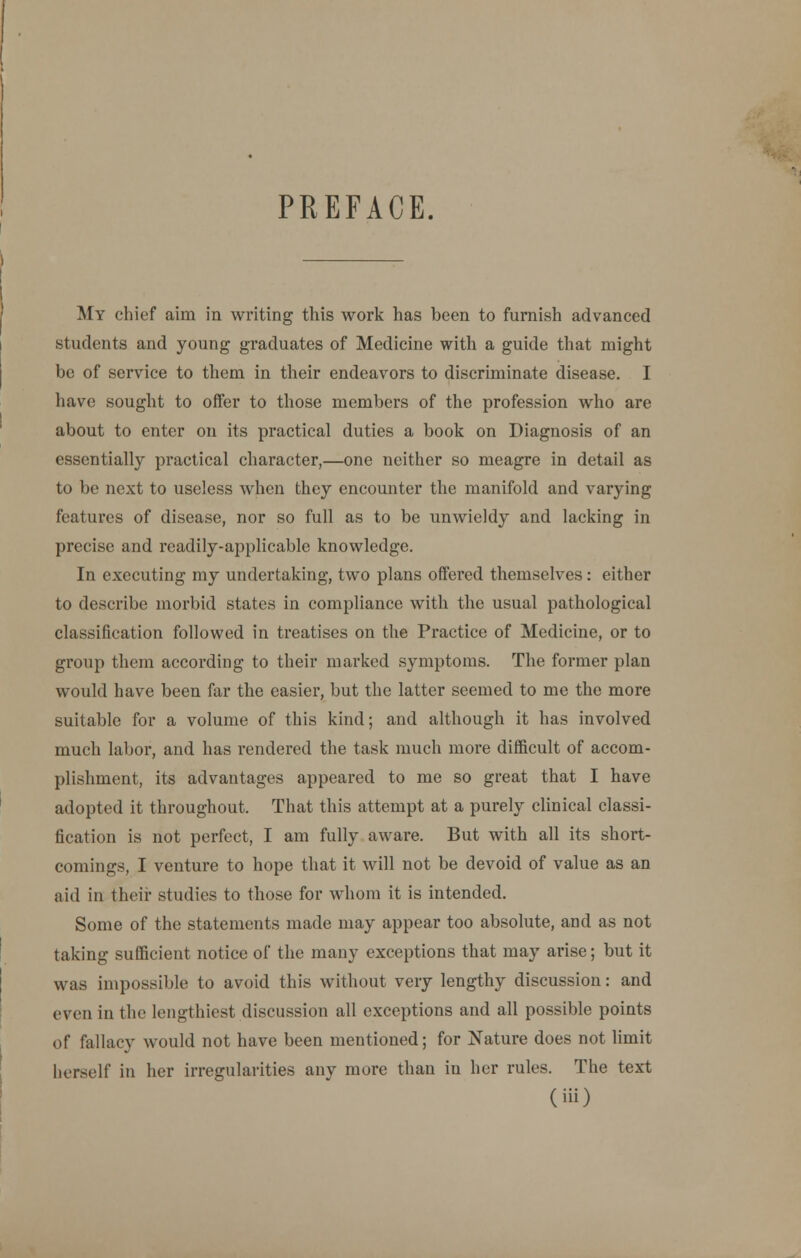 PREFACE My chief aim in writing this work has been to furnish advanced students and young graduates of Medicine with a guide that might be of service to them in their endeavors to discriminate disease. I have sought to offer to those members of the profession who are about to enter on its practical duties a book on Diagnosis of an essentially practical character,—one neither so meagre in detail as to be next to useless when they encounter the manifold and varying features of disease, nor so full as to be unwieldy and lacking in precise and readily-applicable knowledge. In executing my undertaking, two plans offered themselves: either to describe morbid states in compliance with the usual pathological classification followed in treatises on the Practice of Medicine, or to group them according to their marked symptoms. The former plan would have been far the easier, but the latter seemed to me the more suitable for a volume of this kind; and although it has involved much labor, and has rendered the task much more difficult of accom- plishment, its advantages appeared to me so great that I have adopted it throughout. That this attempt at a purely clinical classi- fication is not perfect, I am fully aware. But with all its short- comings, I venture to hope that it will not be devoid of value as an aid in their studies to those for whom it is intended. Some of the statements made may appear too absolute, and as not taking sufficient notice of the many exceptions that may arise; but it was impossible to avoid this without very lengthy discussion: and even in the lengthiest discussion all exceptions and all possible points of fallacy would not have been mentioned; for Nature does not limit herself in her irregularities any more than in her rules. The text (Hi)