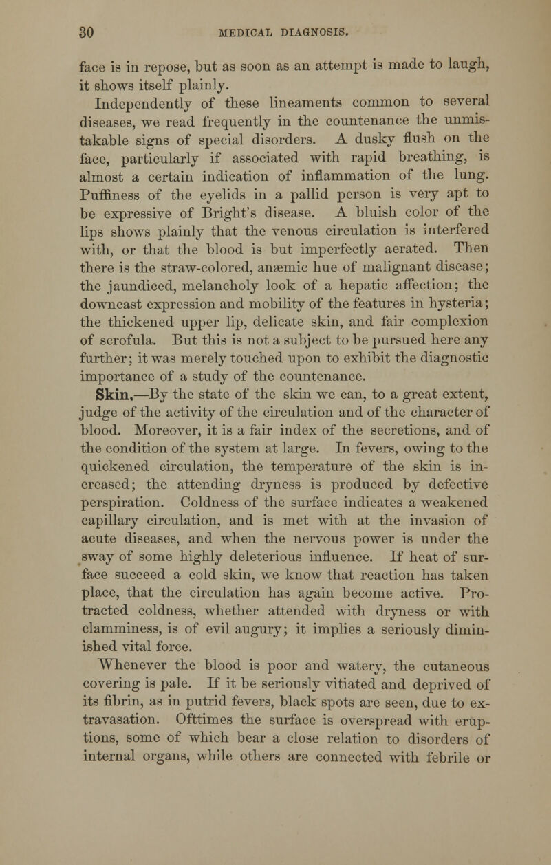 face is in repose, but as soon as an attempt is made to laugh, it shows itself plainly. Independently of these lineaments common to several diseases, we read frequently in the countenance the unmis- takable signs of special disorders. A dusky flush on the face, particularly if associated with rapid breathing, is almost a certain indication of inflammation of the lung. Puffiness of the eyelids in a pallid person is very apt to be expressive of Bright's disease. A bluish color of the lips shows plainly that the venous circulation is interfered with, or that the blood is but imperfectly aerated. Then there is the straw-colored, anaemic hue of malignant disease; the jaundiced, melancholy look of a hepatic affection; the downcast expression and mobility of the features in hysteria; the thickened upper lip, delicate skin, and fair complexion of scrofula. But this is not a subject to be pursued here any further; it was merely touched upon to exhibit the diagnostic importance of a study of the countenance. Skin,—By the state of the skin we can, to a great extent, judge of the activity of the circulation and of the character of blood. Moreover, it is a fair index of the secretions, and of the condition of the system at large. In fevers, owing to the quickened circulation, the temperature of the skin is in- creased; the attending dryness is produced by defective perspiration. Coldness of the surface indicates a weakened capillary circulation, and is met with at the invasion of acute diseases, and when the nervous power is under the sway of some highly deleterious influence. If heat of sur- face succeed a cold skin, we know that reaction has taken place, that the circulation has again become active. Pro- tracted coldness, whether attended with dryness or with clamminess, is of evil augury; it implies a seriously dimin- ished vital force. Whenever the blood is poor and watery, the cutaneous covering is pale. If it be seriously vitiated and deprived of its fibrin, as in putrid fevers, black spots are seen, due to ex- travasation. Ofttimes the surface is overspread with erup- tions, some of which bear a close relation to disorders of internal organs, while others are connected with febrile or