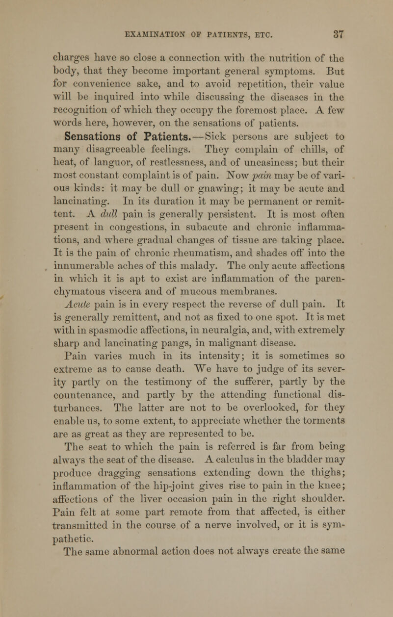 charges have so close a connection with the nutrition of the body, that they become important general symptoms. But for convenience sake, and to avoid repetition, their value will be inquired into while discussing the diseases in the recognition of which they occupy the foremost place. A few words here, however, on the sensations of patients. Sensations of Patients. — Sick persons are subject to many disagreeable feelings. They complain of chills, of heat, of languor, of restlessness, and of uneasiness; but their most constant complaint is of pain. Now fain may be of vari- ous kinds: it may be dull or gnawing; it may be acute and lancinating. In its duration it may be permanent or remit- tent. A dull pain is generally persistent. It is most often present in congestions, in subacute and chronic inflamma- tions, and where gradual changes of tissue are taking place. It is the pain of chronic rheumatism, and shades off into the innumerable aches of this malady. The only acute affections in which it is apt to exist are inflammation of the paren- chymatous viscera and of mucous membranes. Acute pain is in every respect the reverse of dull pain. It is generally remittent, and not as fixed to one spot. It is met with in spasmodic affections, in neuralgia, and, with extremely sharp and lancinating pangs, in malignant disease. Pain varies much in its intensity; it is sometimes so extreme as to cause death. We have to judge of its sever- ity partly on the testimony of the sufferer, partly by the countenance, and partly by the attending functional dis- turbances. The latter are not to be overlooked, for they enable us, to some extent, to appreciate whether the torments are as great as they are represented to be. The seat to which the pain is referred is far from being always the seat of the disease. A calculus in the bladder may produce dragging sensations extending down the thighs; inflammation of the hip-joint gives rise to pain in the knee; affections of the liver occasion pain in the right shoulder. Pain felt at some part remote from that affected, is either transmitted in the course of a nerve involved, or it is sym- pathetic. The same abnormal action does not always create the same