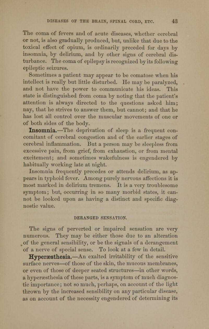 The coma of fevers and of acute diseases, whether cerebral or not, is also gradually produced, but, unlike that due to the toxical effect of opium, is ordinarily preceded for days by insomnia, by delirium, and by other signs of cerebral dis- turbance. The coma of epilepsy is recognized by its following epileptic seizures. Sometimes a patient may appear to be comatose when his intellect is really but little disturbed. He may be paralyzed, and not have the power to communicate his ideas. This state is distinguished from coma by noting that the patient's attention is always directed to the questions asked him; nay, that he strives to answer them, but cannot; and that he has lost all control over the muscular movements of one or of both sides of the body. Insomnia.—The deprivation of sleep is a frequent con- comitant of cerebral congestion and of the earlier stages of cerebral inflammation. But a person may be sleepless from excessive pain, from grief, from exhaustion, or from mental excitement; and sometimes wakefulness is engendered by habitually working late at night. Insomnia frequently precedes or attends delirium, as ap- pears in typhoid fever. Among purely nervous affections it is most marked in delirium tremens. It is a very troublesome symptom; but, occurring in so many morbid states, it can- not be looked upon as having a distinct and specific diag- nostic value. DERANGED SENSATION. The signs of perverted or impaired sensation are very numerous. They may be either those due to an alteration fcof the general sensibility, or be the signals of a derangement of a nerve of special sense. To look at a few in detail. Hyperesthesia.—An exalted irritability of the sensitive surface nerves—of those of the skin, the mucous membranes, or even of those of deeper seated structures—in other words, a hyperesthesia of these parts, is a symptom of much diagnos- tic importance; not so much, perhaps, on account of the light thrown by the increased sensibility on any particular disease, as on account of the necessity engendered of determining its