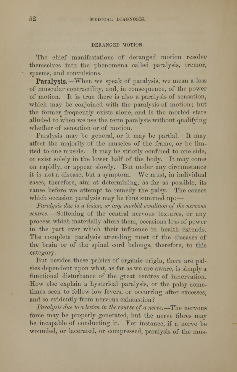 DERANGED MOTION. The chief manifestations of deranged motion resolve themselves into the phenomena called paralysis, tremor, spasms, and convulsions. Paralysis.—When we speak of paralysis, we mean a loss of muscular contractility, and, in consequence, of the power of motion. It is true there is also a paralysis of sensation, which may he conjoined with the paralysis of motion; but the former frequently exists alone, and is the morbid state alluded to when we use the term paralysis without qualifying whether of sensation or of motion. Paralysis may be general,, or it may be partial. It may affect the majority of the muscles of the frame, or be lim- ited to one muscle. It may be strictly confined to one side, or exist solely in the lower half of the body. It may come on rapidly, or appear slowly. But under any circumstance it is not a disease, but a symptom. We must, in individual cases, therefore, aim at determining, as far as possible, its cause before we attempt to remedy the palsy. The causes which occasion paralysis may be thus summed up:— Paralysis due to a lesion, or any morbid condition of the nervous centres.— Softening of the central nervous textures, or any process which materially alters them, occasions loss of power in the part over which their influence in health extends. The complete paralysis attending most of the diseases of the brain or of the spinal cord belongs, therefore, to this category. But besides these palsies of organic origin, there are pal- sies dependent upon what, as far as we are aware, is simply a functional disturbance of the great centres of innervation. How else explain a hysterical paralysis, or the palsy some- times seen to follow low fevers, or occurring after excesses, and so evidently from nervous exhaustion? Paralysis due to a lesion in the course of a nerve.—The nervous force may be properly generated, but the nerve fibres may be incapable of conducting it. For instance, if a nerve bo wounded, or lacerated, or compressed, paralysis of the mus-