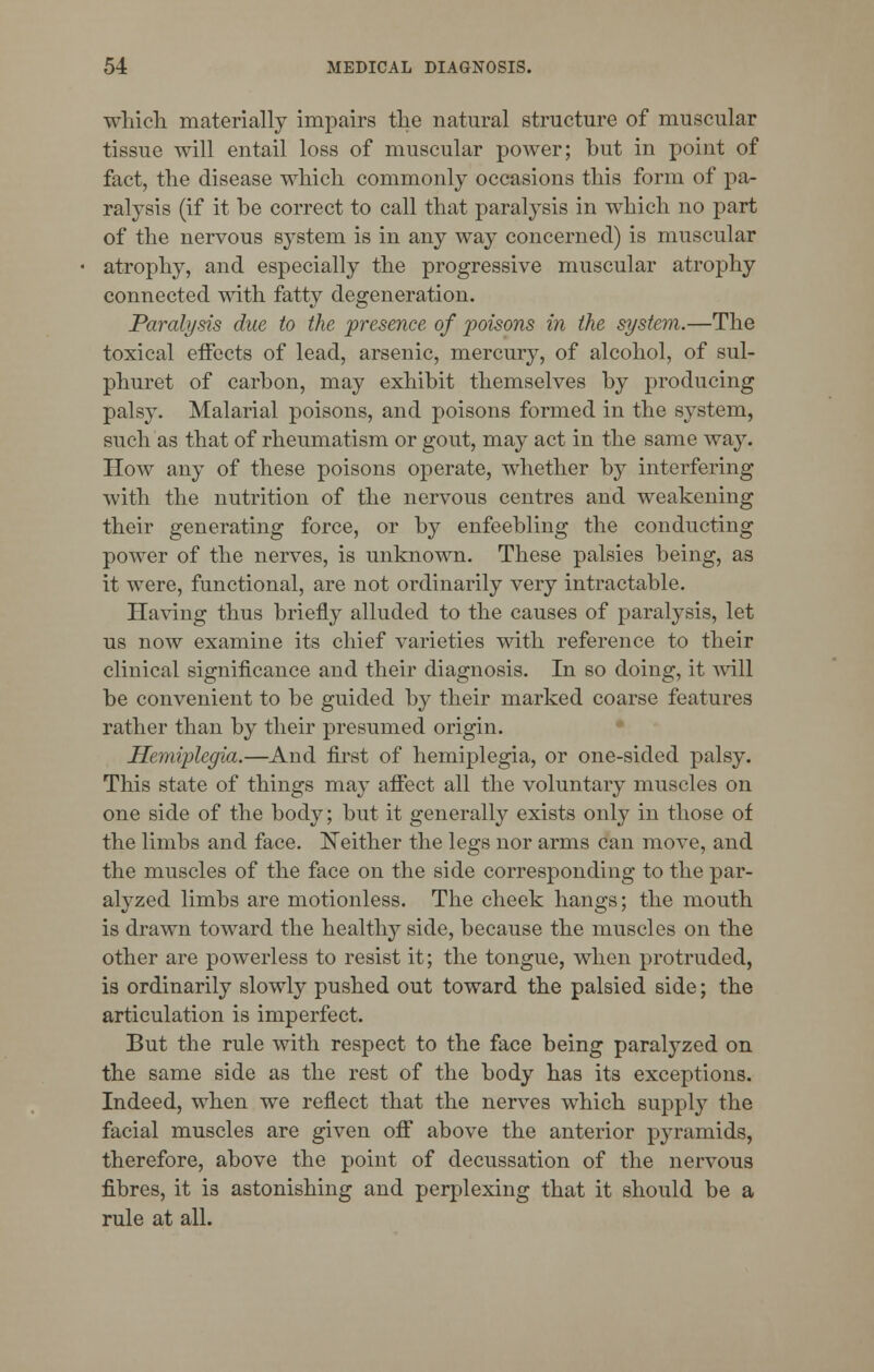 which materially impairs the natural structure of muscular tissue will entail loss of muscular power; but in point of fact, the disease which commonly occasions this form of pa- ralysis (if it he correct to call that paralysis in which no part of the nervous system is in any way concerned) is muscular atrophy, and especially the progressive muscular atrophy connected with fatty degeneration. Paralysis due to the presence of 'poisons in the system.—The toxical effects of lead, arsenic, mercury, of alcohol, of sul- phuret of carbon, may exhibit themselves by producing palsy. Malarial poisons, and poisons formed in the system, such as that of rheumatism or gout, may act in the same way. How any of these poisons operate, whether by interfering with the nutrition of the nervous centres and weakening their generating force, or by enfeebling the conducting power of the nerves, is unknown. These palsies being, as it were, functional, are not ordinarily very intractable. Having thus briefly alluded to the causes of paralysis, let us now examine its chief varieties with reference to their clinical significance and their diagnosis. In so doing, it will be convenient to be guided by their marked coarse features rather than by their presumed origin. Hemiplegia.—And first of hemiplegia, or one-sided palsy. This state of things may affect all the voluntary muscles on one side of the body; but it generally exists only in those of the limbs and face. Neither the legs nor arms can move, and the muscles of the face on the side corresponding to the par- alyzed limbs are motionless. The cheek hangs; the mouth is drawn toward the healthy side, because the muscles on the other are powerless to resist it; the tongue, when protruded, is ordinarily slowly pushed out toward the palsied side; the articulation is imperfect. But the rule with respect to the face being paralyzed on the same side as the rest of the body has its exceptions. Indeed, when we reflect that the nerves which supply the facial muscles are given off above the anterior pyramids, therefore, above the point of decussation of the nervous fibres, it is astonishing and perplexing that it should be a rule at all.