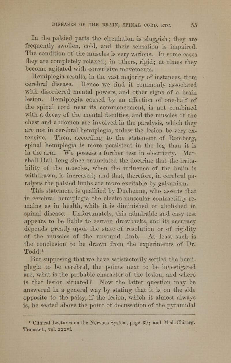 In the palsied parts the circulation is sluggish; they arc frequently swollen, cold, and their sensation is impaired. The condition of the muscles is very various. In some cases they are completely relaxed; in others, rigid; at times they become agitated with convulsive movements. Hemiplegia results, in the vast majority of instances, from cerebral disease. Hence we find it commonly associated with disordered mental powers, and other signs of a brain lesion. Hemiplegia caused by an affection of one-half of the spinal cord near its commencement, is not combined with a decay of the mental faculties, and the muscles of the chest and abdomen are involved in the paralysis, which they are not in cerebral hemiplegia, unless the lesion be very ex- tensive. Then, according to the statement of Romberg, spinal hemiplegia is more persistent in the leg than it is in the arm. We possess a further test in electricity. Mar- shall Hall long since enunciated the doctrine that the irrita- bility of the muscles, when the influence of the brain is withdrawn, is increased; and that, therefore, in cerebral pa- ralysis the palsied limbs are more excitable by galvanism. This statement is qualified by Duchenne, who asserts that in cerebral hemiplegia the electro-muscular contractility re- mains as in health, while it is diminished or abolished in spinal disease. Unfortunately, this admirable and easy test appears to be liable to certain drawbacks, and its accuracy depends greatly upon the state of resolution or of rigidity of the muscles of the unsound limb. At least such is the conclusion to be drawn from the experiments of Dr. Todd.* But supposing that we have satisfactorily settled the hemi- plegia to be cerebral, the points next to be investigated are, what is the probable character of the lesion, and where is that lesion situated? Now the latter question may be answered in a general wa}T by stating that it is on the side opposite to the palsy, if the lesion, which it almost always is, be seated above the point of decussation of the pyramidal * Clinical Lectures on the Nervous System, page 39; and Med.-Chirurg. Transact., vol. xxxvi.