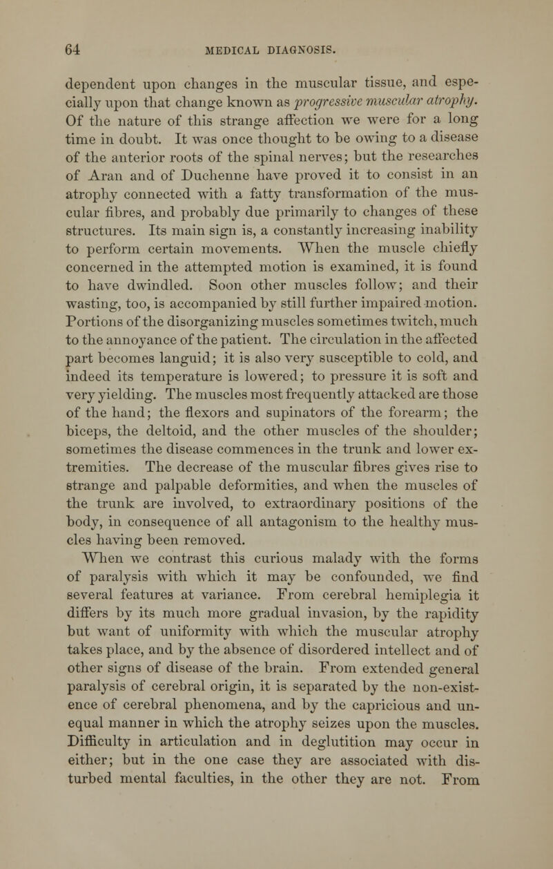 dependent upon changes in the muscular tissue, and espe- cially upon that change known as progressive muscular atrophy. Of the nature of this strange affection we were for a long time in doubt. It was once thought to be owing to a disease of the anterior roots of the spinal nerves; but the researches of Aran and of Duchenne have proved it to consist in an atrophy connected with a fatty transformation of the mus- cular fibres, and probably due primarily to changes of these structures. Its main sign is, a constantly increasing inability to perform certain movements. When the muscle chiefly concerned in the attempted motion is examined, it is found to have dwindled. Soon other muscles follow; and their wasting, too, is accompanied by still further impaired motion. Portions of the disorganizing muscles sometimes twitch, much to the annoyance of the patient. The circulation in the affected part becomes languid; it is also very susceptible to cold, and indeed its temperature is lowered; to pressure it is soft and very yielding. The muscles most frequently attacked are those of the hand; the flexors and supinators of the forearm; the biceps, the deltoid, and the other muscles of the shoulder; sometimes the disease commences in the trunk and lower ex- tremities. The decrease of the muscular fibres gives rise to strange and palpable deformities, and when the muscles of the trunk are involved, to extraordinary positions of the body, in consequence of all antagonism to the healthy mus- cles having been removed. When we contrast this curious malady with the forms of paralysis with which it may be confounded, we find several features at variance. From cerebral hemiplegia it differs by its much more gradual invasion, by the rapidity but want of uniformity with which the muscular atrophy takes place, and by the absence of disordered intellect and of other signs of disease of the brain. From extended general paralysis of cerebral origin, it is separated by the non-exist- ence of cerebral phenomena, and by the capricious and un- equal manner in which the atrophy seizes upon the muscles. Difficulty in articulation and in deglutition may occur in either; but in the one case they are associated with dis- turbed mental faculties, in the other they are not. From