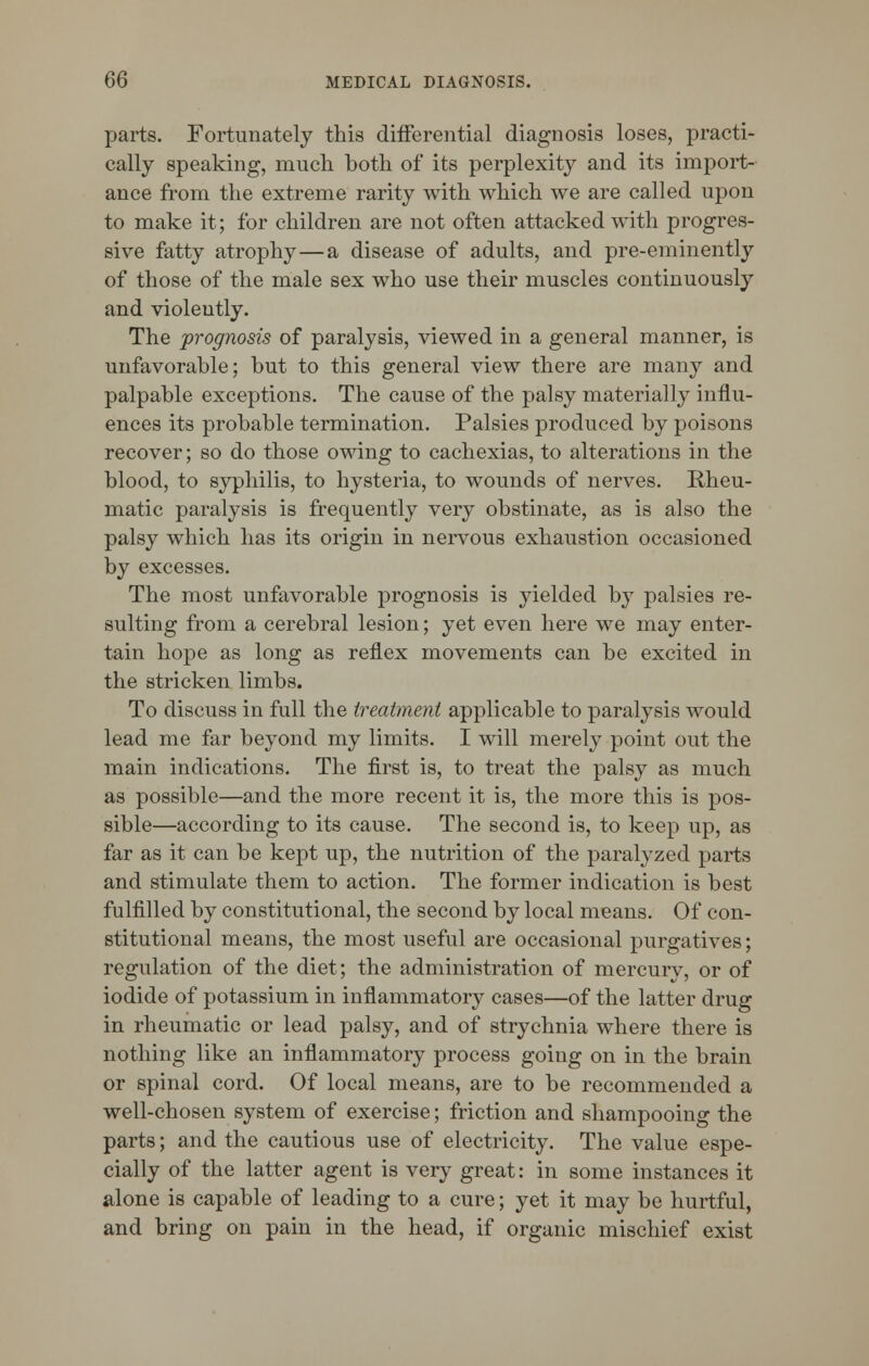 parts. Fortunately this differential diagnosis loses, practi- cally speaking, much, both of its perplexity and its import- ance from the extreme rarity with which we are called upon to make it; for children are not often attacked with progres- sive fatty atrophy—a disease of adults, and pre-eminently of those of the male sex who use their muscles continuously and violently. The prognosis of paralysis, viewed in a general manner, is unfavorable; but to this general view there are many and palpable exceptions. The cause of the palsy materially influ- ences its probable termination. Palsies produced by poisons recover; so do those owing to cachexias, to alterations in the blood, to syphilis, to hysteria, to wounds of nerves. Rheu- matic paralysis is frequently very obstinate, as is also the palsy which has its origin in nervous exhaustion occasioned by excesses. The most unfavorable prognosis is yielded by palsies re- sulting from a cerebral lesion; yet even here we may enter- tain hope as long as reflex movements can be excited in the stricken limbs. To discuss in full the treatment applicable to paralysis would lead me far beyond my limits. I will merely point out the main indications. The first is, to treat the palsy as much as possible—and the more recent it is, the more this is pos- sible—according to its cause. The second is, to keep up, as far as it can be kept up, the nutrition of the paralyzed parts and stimulate them to action. The former indication is best fulfilled by constitutional, the second by local means. Of con- stitutional means, the most useful are occasional purgatives; regulation of the diet; the administration of mercury, or of iodide of potassium in inflammatory cases—of the latter drug in rheumatic or lead palsy, and of strychnia where there is nothing like an inflammatory process going on in the brain or spinal cord. Of local means, are to be recommended a well-chosen system of exercise; friction and shampooing the parts; and the cautious use of electricity. The value espe- cially of the latter agent is very great: in some instances it alone is capable of leading to a cure; yet it may be hurtful, and bring on pain in the head, if organic mischief exist