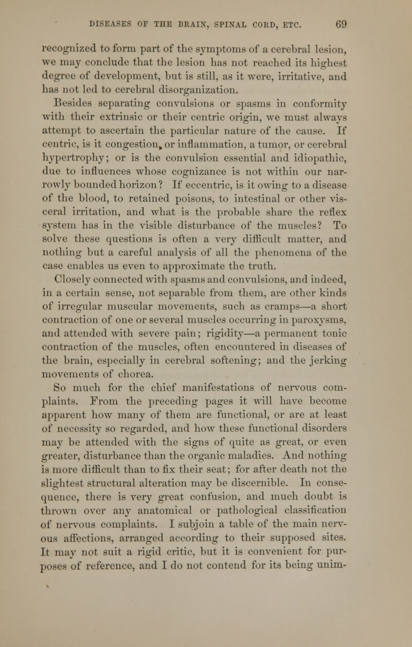 recognized to form part of the symptoms of a cerebral lesion, we may conclude that the lesion has not reached its highest degree of development, but is still, as it were, irritative, and has not led to cerebral disorganization. Besides separating convulsions or spasms in conformity with their extrinsic or their centric origin, we must always attempt to ascertain the particular nature of the cause. If centric, is it congestion^ or inflammation, a tumor, or cerebral hypertrophy; or is the convulsion essential and idiopathic, due to influences whose cognizance is not within our nar- rowly bounded horizon ? If eccentric, is it owing to a disease of the blood, to retained poisons, to intestinal or other vis- ceral irritation, and what is the probable share the reflex system has in the visible disturbance of the muscles? To solve these questions is often a very difficult matter, and nothing but a careful analysis of all the phenomena of the case enables us even to approximate the truth. Closely connected with spasms and convulsions, and indeed, in a certain sense, not separable from them, are other kinds of irregular muscular movements, such as cramps—a short contraction of one or several muscles occurring in paroxysms, and attended with severe pain; rigidity—a permanent tonic contraction of the muscles, often encountered in diseases of the brain, especially in cerebral softening; and the jerking movements of chorea. So much for the chief manifestations of nervous com- plaints. From the preceding pages it will have become apparent how many of them are functional, or are at least of necessity so regarded, and how these functional disorders may be attended with the signs of quite as great, or even greater, disturbance than the organic maladies. And nothing is more difficult than to fix their seat; for after death not the slightest structural alteration may be discernible. In conse- quence, there is very great confusion, and much doubt is thrown over any anatomical or pathological classification of nervous complaints. I subjoin a table of the main nerv- ous affections, arranged according to their supposed sites. It may not suit a rigid critic, but it is convenient for pur- poses of reference, and I do not contend for its being unim-