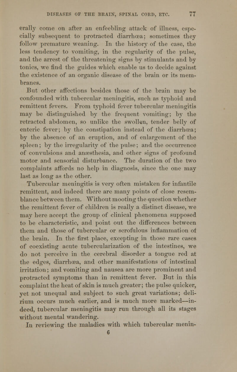 orally come on after an enfeebling attack of illness, espe- cially subsequent to protracted diarrhoea; sometimes they follow premature weaning. In the history of the case, the less tendency to vomiting, in the regularity of the pulse, and the arrest of the threatening signs by stimulants and by tonics, we find the guides which enable us to decide against the existence of an organic disease of the brain or its mem- branes. But other affections besides those of the brain may be confounded with tubercular meningitis, such as typhoid and remittent fevers. From typhoid fever tubercular meningitis may be distinguished by the frequent vomiting; by the retracted abdomen, so unlike the swollen, tender belly of enteric fever; by the constipation instead of the diarrhoea; by the absence of an eruption, and of enlargement of the spleen; by the irregularity of the pulse; and the occurrence of convulsions and anaesthesia, and other signs of profound motor and sensorial disturbance. The duration of the two complaints affords no help in diagnosis, since the one may last as long as the other. Tubercular meningitis is very often mistaken for infantile remittent, and indeed there are many points of close resem- blance between them. Without mooting the question whether the remittent fever of children is really a distinct disease, we may here accept the group of clinical phenomena supposed to be characteristic, and point out the differences between them and those of tubercular or scrofulous inflammation of the brain. In the first place, excepting in those rare cases of coexisting acute tuberculization of the intestines, we do not perceive in the cerebral disorder a tongue red at the edges, diarrhoea, and other manifestations of intestinal irritation; and vomiting and nausea are more prominent and protracted symptoms than in remittent fever. But in this complaint the heat of skin is much greater; the pulse quicker, yet not unequal and subject to such great variations; deli- rium occurs much earlier, and is much more marked—in- deed, tubercular meningitis may run through all its stages without mental wandering. In reviewing the maladies with which tubercular menin-