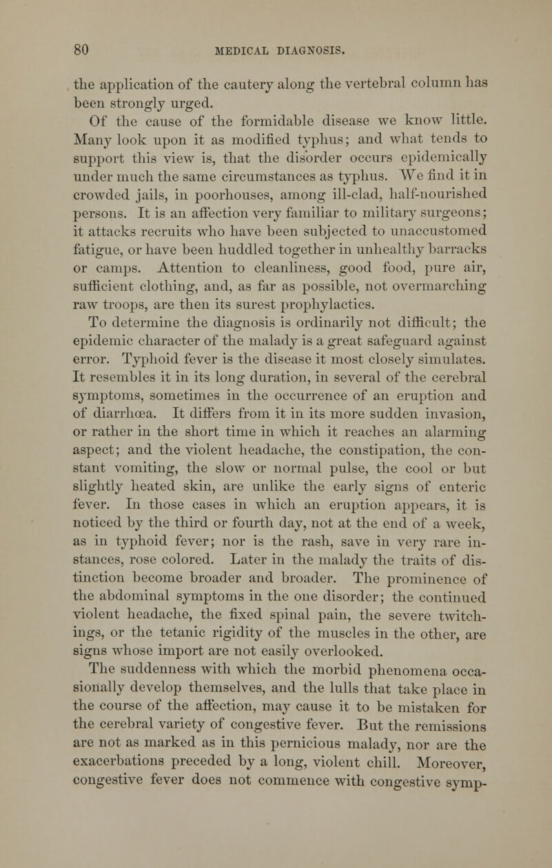 the application of the cautery along the vertebral column has been strongly urged. Of the cause of the formidable disease we know little. Many look upon it as modified typhus; and what tends to support this view is, that the disorder occurs epidemically under much the same circumstances as typhus. We find it in crowded jails, in poorhouses, among ill-clad, half-nourished persons. It is an affection very familiar to military surgeons; it attacks recruits who have been subjected to unaccustomed fatigue, or have been huddled together in unhealthy barracks or camps. Attention to cleanliness, good food, pure air, sufiicient clothing, and, as far as possible, not overmarching raw troops, are then its surest prophylactics. To determine the diagnosis is ordinarily not difficult; the epidemic character of the malady is a great safeguard against error. Typhoid fever is the disease it most closely simulates. It resembles it in its long duration, in several of the cerebral symptoms, sometimes in the occurrence of an eruption and of diarrhoea. It differs from it in its more sudden invasion, or rather in the short time in which it reaches an alarming aspect; and the violent headache, the constipation, the con- stant vomiting, the slow or normal pulse, the cool or but slightly heated skin, are unlike the early signs of enteric fever. In those cases in which an eruption appears, it is noticed by the third or fourth day, not at the end of a week, as in typhoid fever; nor is the rash, save in very rare in- stances, rose colored. Later in the malady the traits of dis- tinction become broader and broader. The prominence of the abdominal symptoms in the one disorder; the continued violent headache, the fixed spinal pain, the severe twitch- ings, or the tetanic rigidity of the muscles in the other, are signs whose import are not easily overlooked. The suddenness with which the morbid phenomena occa- sionally develop themselves, and the lulls that take place in the course of the affection, may cause it to be mistaken for the cerebral variety of congestive fever. But the remissions are not as marked as in this pernicious malady, nor are the exacerbations preceded by a long, violent chill. Moreover congestive fever does not commence with congestive symp-