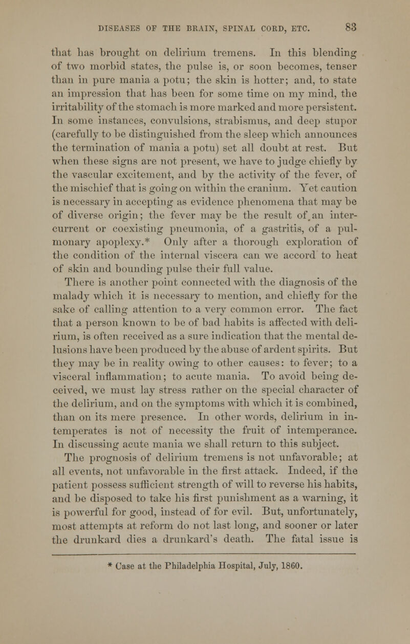 that has brought on delirium tremens. In this blending of two morbid states, the pulse is, or soon becomes, tenser than in pure mania a potu; the skin is hotter; and, to state an impression that has been for some time on my mind, the irritability of the stomach is more marked and more persistent. In some instances, convulsions, strabismus, and deep stupor (carefully to be distinguished from the sleep which announces the termination of mania a potu) set all doubt at rest. But when these signs are not present, we have to judge chiefly by the vascular excitement, and by the activity of the fever, of the mischief that is going on within the cranium. Yet caution is necessary in accepting as evidence phenomena that may be of diverse origin; the fever maybe the result of,an inter- current or coexisting pneumonia, of a gastritis, of a pul- monary apoplexy.* Only after a thorough exploration of the condition of the internal viscera can we accord to heat of skin and bounding pulse their full value. There is another point connected with the diagnosis of the malady which it is necessary to mention, and chiefly for the sake of calling attention to a very common error. The fact that a person known to be of bad habits is affected with deli- rium, is often received as a sure indication that the mental de- lusions have been produced by the abuse of ardent spirits. But they may be in reality owing to other causes: to fever; to a visceral inflammation; to acute mania. To avoid being de- ceived, we must lay stress rather on the special character of the delirium, and on the symptoms with which it is combined, than on its mere presence. In other words, delirium in in- temperates is not of necessity the fruit of intemperance. In discussing acute mania we shall return to this subject. The prognosis of delirium tremens is not unfavorable; at all events, not unfavorable in the first attack. Indeed, if the patient possess sufficient strength of will to reverse his habits, and be disposed to take his first punishment as a warning, it is powerful for good, instead of for evil. But, unfortunately, most attempts at reform do not last long, and sooner or later the drunkard dies a drunkard's death. The fatal issue is * Case at the Philadelphia Hospital, July, 1860.