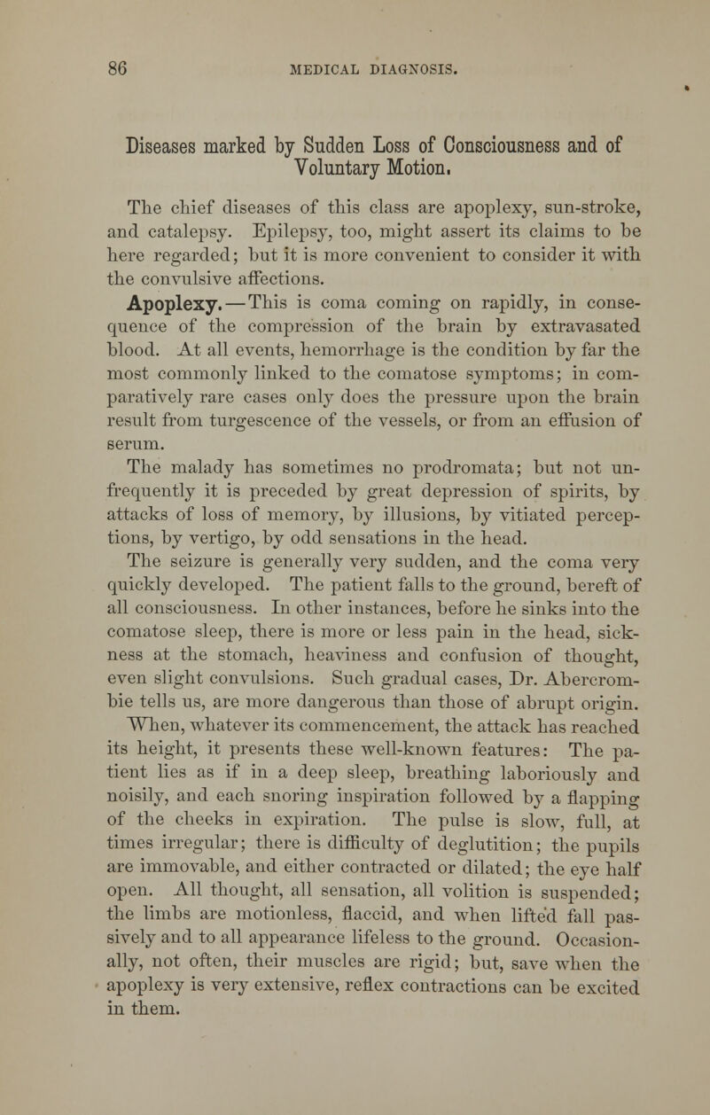 Diseases marked by Sudden Loss of Consciousness and of Voluntary Motion, The chief diseases of this class are apoplexy, sun-stroke, and catalepsy. Epilepsy, too, might assert its claims to be here regarded; but it is more convenient to consider it with the convulsive affections. Apoplexy. — This is coma coming on rapidly, in conse- quence of the compression of the brain by extravasated blood. At all events, hemorrhage is the condition by far the most commonly linked to the comatose symptoms; in com- paratively rare cases only does the pressure upon the brain result from turgescence of the vessels, or from an effusion of serum. The malady has sometimes no prodromata; but not un- frequently it is preceded by great depression of spirits, by attacks of loss of memory, by illusions, by vitiated percep- tions, by vertigo, by odd sensations in the head. The seizure is generally very sudden, and the coma very quickly developed. The patient falls to the ground, bereft of all consciousness. In other instances, before he sinks into the comatose sleep, there is more or less pain in the head, sick- ness at the stomach, heaviness and confusion of thought, even slight convulsions. Such gradual cases, Dr. Abercrom- bie tells us, are more dangerous than those of abrupt origin. When, whatever its commencement, the attack has reached its height, it presents these well-known features: The pa- tient lies as if in a deep sleep, breathing laboriously and noisily, and each snoring inspiration followed by a napping of the cheeks in expiration. The pulse is slow, full, at times irregular; there is difficulty of deglutition; the pupils are immovable, and either contracted or dilated; the eye half open. All thought, all sensation, all volition is suspended; the limbs are motionless, flaccid, and when lifted fall pas- sively and to all appearance lifeless to the ground. Occasion- ally, not often, their muscles are rigid; but, save when the apoplexy is very extensive, reflex contractions can be excited in them.