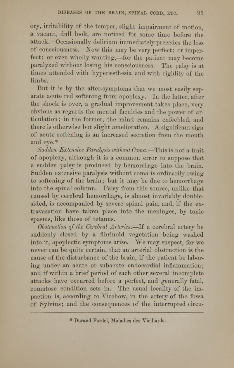 oiy, irritability of the temper, slight impairment of motion, a vacant, dull look, are noticed for some time before the attack. • Occasionally delirium immediately precedes the loss of consciousness. ISTow this may be very perfect; or imper- fect ; or even wholly wanting,—for the patient may become paralyzed without losing his consciousness. The palsy is at times attended with hypersesthesia and with rigidity of the limbs. But it is by the after-symptoms that we most easily sep- arate acute red softening from apoplexy. In the latter, after the shock is over, a gradual improvement takes place, very obvious as regards the mental faculties and the power of ar- ticulation; in the former, the mind remains enfeebled, and there is otherwise but slight amelioration. A significant sign of acute softening is an increased secretion from the mouth and eye.* Sadden Extensive Paralysis without Coma.—This is not a trait of apoplexy, although it is a common error to suppose that a sudden palsy is produced by hemorrhage into the brain. Sudden extensive paralysis without coma is ordinarily owing to softening of the brain; but it may be due to hemorrhage into the spinal column. Palsy from this source, unlike that caused by cerebral hemorrhage, is almost invariably double- sided, is accompanied by severe spinal pain, and, if the ex- travasation have taken place into the meninges, by tonic spasms, like those of tetanus. Obstruction of the Cerebral Arteries.—If a cerebral artery be suddenly closed by a fibrinoid vegetation being washed into it, apoplectic symptoms arise. We may suspect, for we never can be quite certain, that an arterial obstruction is the cause of the disturbance of the brain, if the patient be labor- ing under an acute or subacute endocardial inflammation; and if within a brief period of each other several incomplete attacks have occurred before a perfect, and generally fatal, comatose condition sets in. The usual locality of the im- paction is, according to Virchow, in the artery of the fossa of Sylvius; and the consequences of the interrupted circu- * Durand Fardel, Maladies des Vieillards.