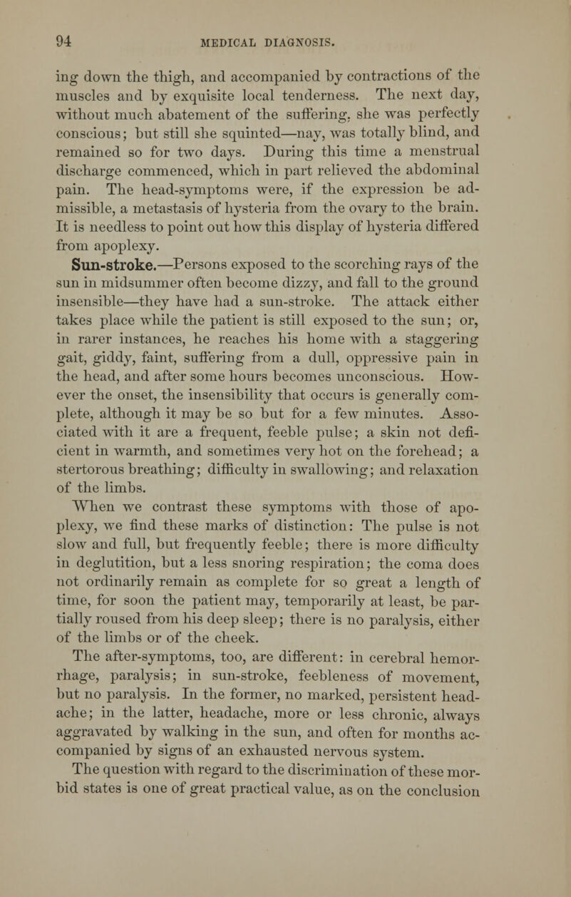 ing down the thigh, and accompanied by contractions of the muscles and by exquisite local tenderness. The next day, without much abatement of the suffering, she was perfectly conscious; but still she squinted—nay, was totally blind, and remained so for two days. During this time a menstrual discharge commenced, which in part relieved the abdominal pain. The head-symptoms were, if the expression be ad- missible, a metastasis of hysteria from the ovary to the brain. It is needless to point out how this display of hysteria differed from apoplexy. Sun-stroke.—Persons exposed to the scorching rays of the sun in midsummer often become dizzy, and fall to the ground insensible—they have had a sun-stroke. The attack either takes place while the patient is still exposed to the sun; or, in rarer instances, he reaches his home with a staggering gait, giddy, faint, suffering from a dull, oppressive pain in the head, and after some hours becomes unconscious. How- ever the onset, the insensibility that occurs is generally com- plete, although it may be so but for a few minutes. Asso- ciated with it are a frequent, feeble pulse; a skin not defi- cient in warmth, and sometimes very hot on the forehead; a stertorous breathing; difficulty in swallowing; and relaxation of the limbs. When we contrast these symptoms with those of apo- plexy, we find these marks of distinction: The pulse is not slow and full, but frequently feeble; there is more difficulty in deglutition, but a less snoring respiration; the coma does not ordinarily remain as complete for so great a length of time, for soon the patient may, temporarily at least, be par- tially roused from his deep sleep; there is no paralysis, either of the limbs or of the cheek. The after-symptoms, too, are different: in cerebral hemor- rhage, paralysis; in sun-stroke, feebleness of movement, but no paralysis. In the former, no marked, persistent head- ache; in the latter, headache, more or less chronic, always aggravated by walking in the sun, and often for months ac- companied by signs of an exhausted nervous system. The question with regard to the discrimination of these mor- bid states is one of great practical value, as on the conclusion