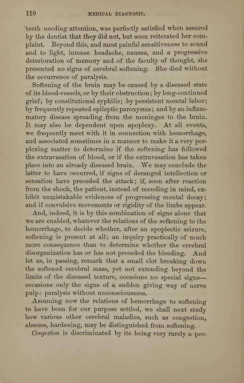 'teeth needing attention, was perfectly satisfied when assured by the dentist that they did not, but soon reiterated her com- plaint. Beyond this, and most painful sensitiveness to sound and to light, intense headache, nausea, and a progressive deterioration of memory and of the faculty of thought, she presented no signs of cerebral softening. She died without the occurrence of paralysis. Softening of the brain may be caused by a diseased state of its blood-vessels, or by their obstruction; by long-continued grief; by constitutional syphilis; by persistent mental labor; by frequently repeated epileptic paroxysms; and by an inflam- matory disease spreading from the meninges to the brain. It may also be dependent upon apoplexy. At all events, we frequently meet with it in connection with hemorrhage, and associated sometimes in a manner to make it a very per- plexing matter to determine if the softening has followed the extravasation of blood, or if the extravasation has taken place into an already diseased brain. We may conclude the latter to have occurred, if signs of deranged intellection or sensation have preceded the attack; if, soon after reaction from the shock, the patient, instead of mending in mind, ex- hibit unmistakable evidences of progressing mental decay; and if convulsive movements or rigidity of the limbs appear. And, indeed, it is by this combination of signs alone that we are enabled, whatever the relations of the softening to the hemorrhage, to decide whether, after an apoplectic seizure, softening is present at all; an inquiry practically of much more consequence than to determine whether the cerebral disorganization has or has not preceded the bleeding. And let us, in passing, remark that a small clot breaking down the softened cerebral mass, yet not extending beyond the limits of the diseased texture, occasions no special signs— occasions only the signs of a sudden giving way of nerve pulp: paralysis without unconsciousness. Assuming now the relations of hemorrhage to softening to have been for our purpose settled, we shall next study how various other cerebral maladies, such as congestion, abscess, hardening, may be distinguished from softening. Congestion is discriminated by its being very rarely a per-