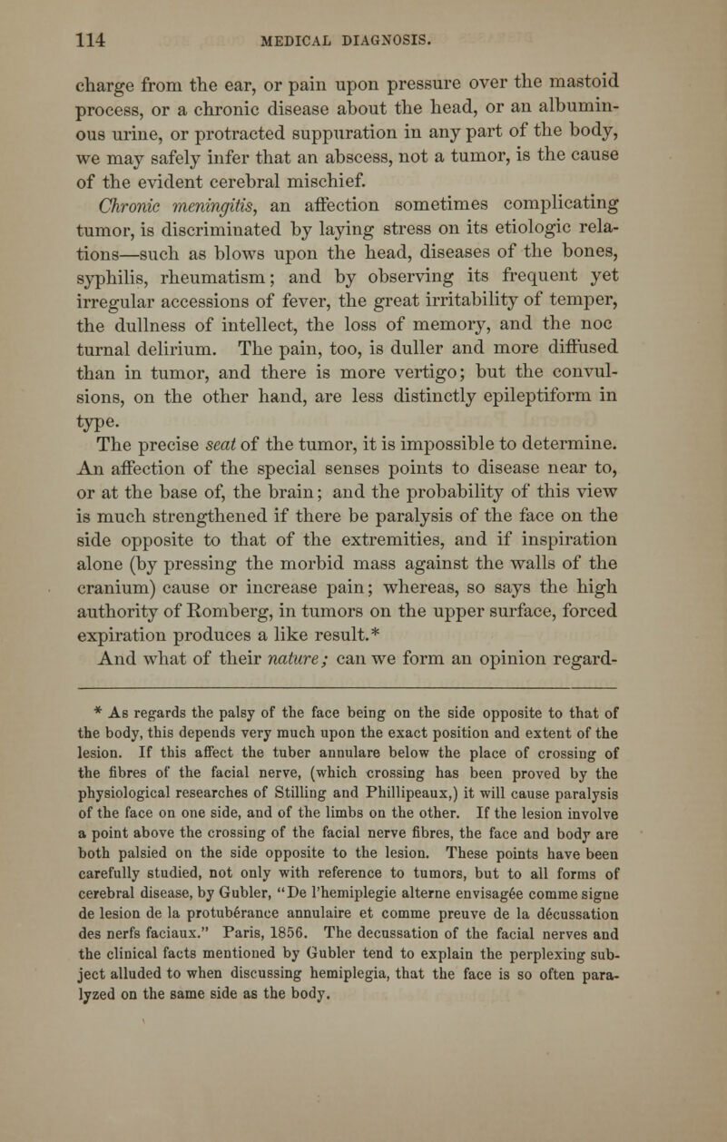 charge from the ear, or pain upon pressure over the mastoid process, or a chronic disease about the head, or an albumin- ous urine, or protracted suppuration in any part of the body, we may safely infer that an abscess, not a tumor, is the cause of the evident cerebral mischief. Chronic meningitis, an affection sometimes complicating tumor, is discriminated by laying stress on its etiologic rela- tions—such as blows upon the head, diseases of the bones, syphilis, rheumatism; and by observing its frequent yet irregular accessions of fever, the great irritability of temper, the dullness of intellect, the loss of memory, and the noc turnal delirium. The pain, too, is duller and more diffused than in tumor, and there is more vertigo; but the convul- sions, on the other hand, are less distinctly epileptiform in type. The precise seat of the tumor, it is impossible to determine. An affection of the special senses points to disease near to, or at the base of, the brain; and the probability of this view is much strengthened if there be paralysis of the face on the side opposite to that of the extremities, and if inspiration alone (by pressing the morbid mass against the walls of the cranium) cause or increase pain; whereas, so says the high authority of Romberg, in tumors on the upper surface, forced expiration produces a like result.* And what of their nature; can we form an opinion regard- * As regards the palsy of the face being on the side opposite to that of the body, this depends very much upon the exact position and extent of the lesion. If this affect the tuber annulare below the place of crossing of the fibres of the facial nerve, (which crossing has been proved by the physiological researches of Stilling and Phillipeaux,) it will cause paralysis of the face on one side, and of the limbs on the other. If the lesion involve a point above the crossing of the facial nerve fibres, the face and body are both palsied on the side opposite to the lesion. These points have been carefully studied, not only with reference to tumors, but to all forms of cerebral disease, by Gubler, De l'hemiplegie alterne envisag6e comme signe de lesion de la protuberance annulaire et comme preuve de la decussation des nerfs faciaux. Paris, 1856. The decussation of the facial nerves and the clinical facts mentioned by Gubler tend to explain the perplexing sub- ject alluded to when discussing hemiplegia, that the face is so often para- lyzed on the same side as the body.