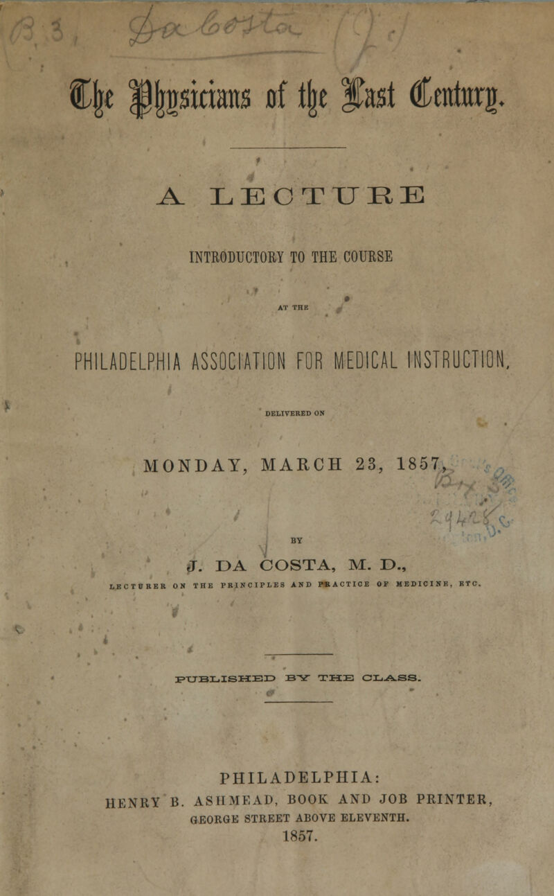 Cjje Mptians 0f % fast Centorg. A. LECTURE INTRODUCTORY TO THE COURSE PHILADELPHIA ASSOCIATION FOR MEDICAL INSTRUCTION, DELIVERED ON MONDAY, MARCH 23, 1857, J. DA COSTA, M. D., LECTURER ON THE PRINCIPLES AND PRACTICE OP MEDICINE, BTC. PUBLISHED BV THE CLASS. PHILADELPHIA: HENRY B. ASH MEAD, BOOK AND JOB PRINTER, GEORGE STREET ABOVE ELEVENTH. 1857.