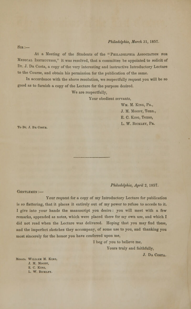 Philadelphia, March 31, 1857. Sir :— At a Meeting of the Students of the Philadelphia Association for Medical Instruction, it was resolved, that a committee be appointed to solicit of Dr. J. Da Costa, a copy of the very interesting and instructive Introductory Lecture to the Course, and obtain his permission for the publication of the same. In accordance with the above resolution, we respectfully request you will be so good as to furnish a copy of the Lecture for the purpose desired. We are respectfully, Your obedient servants, Wm. M. King, Pa., J. M. Moody, Tenn., E. C. King, Texas, L. W. Bicklev, Pa. To Dr. J. Da Costa. Philadelphia, April 2, 1857. Gentlemen :— Your request for a copy of my Introductory Lecture for publication is so nattering, that it places it entirely out of my power to refuse to accede to it, I give into your hands the manuscript you desire : you will meet with a few remarks, appended as notes, which were placed there for my own use, and which I did not read when the Lecture was delivered. Hoping that you may find these, and the imperfect sketches they accompany, of some use to you, and thanking you most sincerely for the honor you have conferred upon me, I beg of you to believe nie. Yours truly and faithfully, J. Da Costa. Messrs. William M. Kino, J. M. Moody, E. C. Kino, L. W. BlCKLF.Tf.