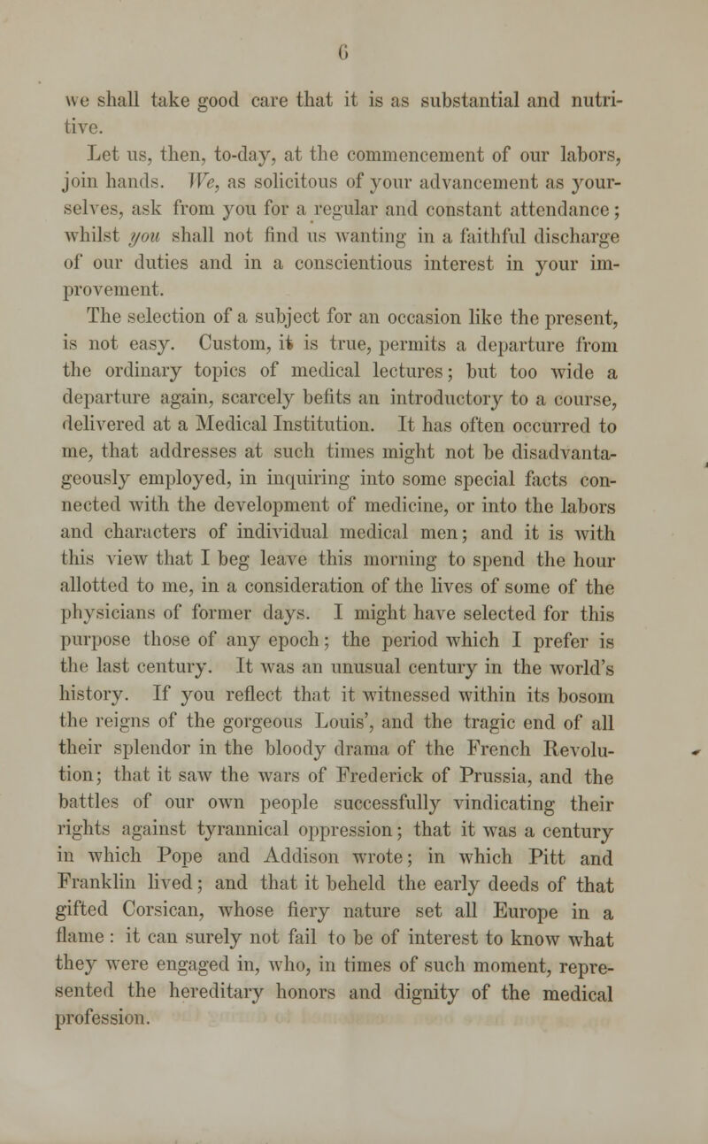 we shall take good care that it is as substantial and nutri- tive. Let us, then, to-day, at the commencement of our labors, join hands. We, as solicitous of your advancement as your- selves, ask from you for a regular and constant attendance; whilst you shall not find us wanting in a faithful discharge of our duties and in a conscientious interest in your im- provement. The selection of a subject for an occasion like the present, is not easy. Custom, it is true, permits a departure from the ordinary topics of medical lectures; but too wide a departure again, scarcely befits an introductory to a course, delivered at a Medical Institution. It has often occurred to me, that addresses at such times might not be disadvanta- geous^ employed, in inquiring into some special facts con- nected with the development of medicine, or into the labors and characters of individual medical men; and it is with this view that I beg leave this morning to spend the hour allotted to me, in a consideration of the lives of some of the physicians of former days. I might have selected for this purpose those of any epoch; the period which I prefer is tlit- last century. It was an unusual century in the world's history. If you reflect that it witnessed within its bosom the reigns of the gorgeous Louis', and the tragic end of all their splendor in the bloody drama of the French Revolu- tion; that it saw the wars of Frederick of Prussia, and the battles of our own people successfully vindicating their rights against tyrannical oppression; that it was a century in which Pope and Addison wrote; in which Pitt and Franklin lived; and that it beheld the early deeds of that gifted Corsican, whose fiery nature set all Europe in a flame : it can surely not fail to be of interest to know what they were engaged in, who, in times of such moment, repre- sented the hereditary honors and dignity of the medical profession.