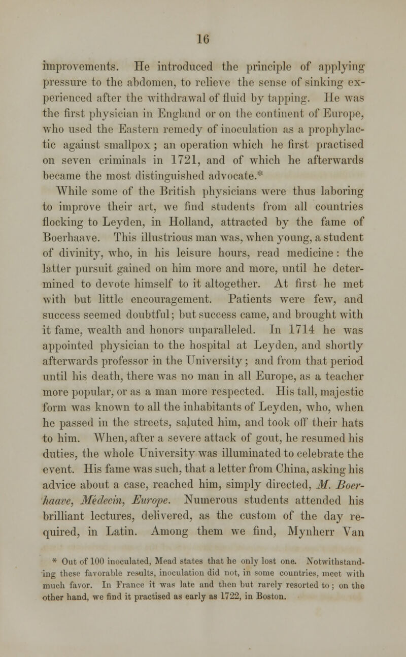 improvements. He introduced the principle of applying pressure to the abdomen, to relieve the sense of sinking ex- perienced after the withdrawal of fluid by tapping. He was the first physician in England or on the continent of Europe, who used the Eastern remedy of inoculation as a prophylac- tic against smallpox ; an operation which he first practised on seven criminals in 1721, and of which he afterwards became the most distinguished advocate.* While some of the British physicians were thus laboring to improve their art, we find students from all countries flocking to Leyden, in Holland, attracted by the fame of Boerhaave. This illustrious man was, when young, a student of divinity, who, in his leisure hours, read medicine : the latter pursuit gained on him more and more, until he deter- mined to devote himself to it altogether. At first he met with but little encouragement. Patients were few, and success seemed doubtful; but success came, and brought with it fame, wealth and honors unparalleled. In 1714 he was appointed physician to the hospital at Leyden, and shortly afterwards professor in the University; and from that period until his death, there was no man in all Europe, as a teacher more popular, or as a man more respected. His tall, majestic form was known to all the inhabitants of Leyden, who, when he passed in the streets, saluted him, and took off their hats to him. When, after a severe attack of gout, he resumed his duties, the whole University was illuminated to celebrate the event. His fame was such, that a letter from China, asking his advice about a case, reached him, simply directed, M. Boer- haave, Medecin, Europe. Numerous students attended his brilliant lectures, delivered, as the custom of the day re- quired, in Latin. Among them we find, Mynherr Van * Out of 100 inoculated, Mead states that he only lost one. Notwithstand- ing these favorable results, inoculation did not, in some countries, meet with much favor. In Fiance it was late and then but rarely resorted to ; on the other hand, we find it practised as early as 1722, in Boston.