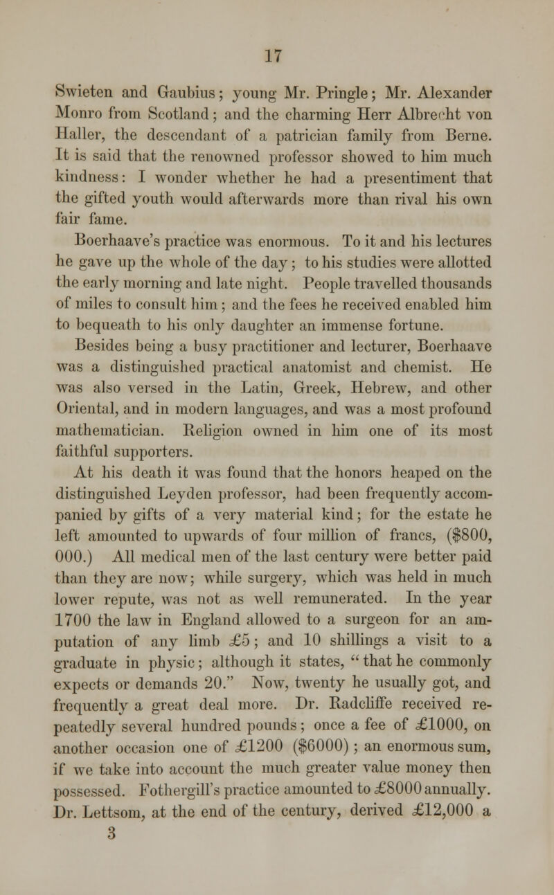 Swieten and Gaubius; young Mr. Pringle; Mr. Alexander Monro from Scotland; and the charming Herr Albrecht von Haller, the descendant of a patrician family from Berne. It is said that the renowned professor showed to him much kindness: I wonder whether he had a presentiment that the gifted youth would afterwards more than rival his own fair fame. Boerhaave's practice was enormous. To it and his lectures he gave up the whole of the day; to his studies were allotted the early morning and late night. People travelled thousands of miles to consult him; and the fees he received enabled him to bequeath to his only daughter an immense fortune. Besides being a busy practitioner and lecturer, Boerhaave was a distinguished practical anatomist and chemist. He was also versed in the Latin, Greek, Hebrew, and other Oriental, and in modern languages, and was a most profound mathematician. Religion owned in him one of its most faithful supporters. At his death it was found that the honors heaped on the distinguished Leyden professor, had been frequently accom- panied by gifts of a very material kind; for the estate he left amounted to upwards of four million of francs, ($800, 000.) All medical men of the last century were better paid than they are now; while surgery, which was held in much lower repute, was not as well remunerated. In the year 1700 the law in England allowed to a surgeon for an am- putation of any limb £5; and 10 shillings a visit to a graduate in physic; although it states,  that he commonly expects or demands 20. Now, twenty he usually got, and frequently a great deal more. Dr. Radcliffe received re- peatedly several hundred pounds; once a fee of £1000, on another occasion one of £1200 ($6000); an enormous sum, if we take into account the much greater value money then possessed. Fothergill's practice amounted to £8000 annually. Dr. Lettsom, at the end of the century, derived £12,000 a 3