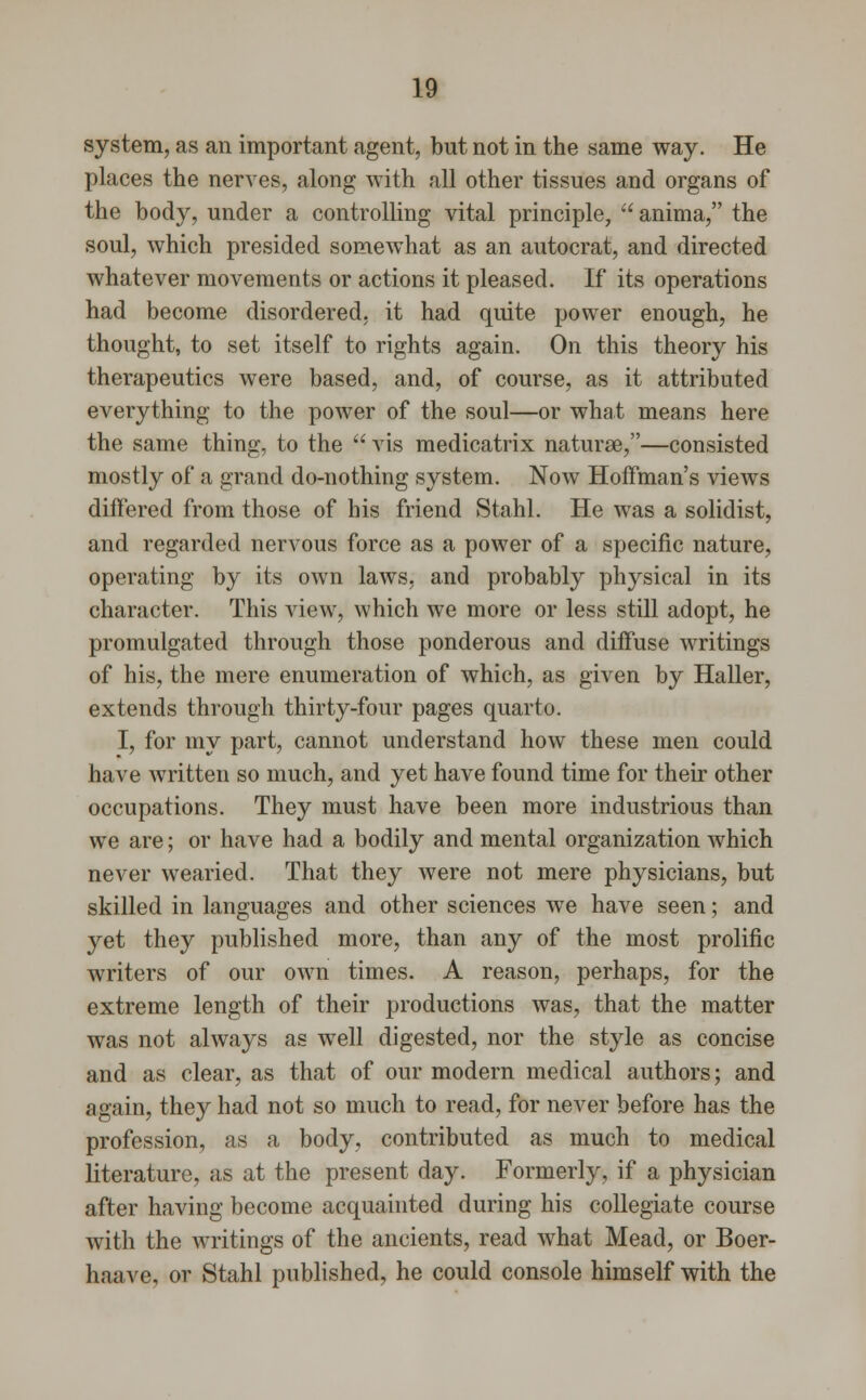 system, as an important agent, but not in the same way. He places the nerves, along with all other tissues and organs of the body, under a controlling vital principle,  anima, the soul, which presided somewhat as an autocrat, and directed whatever movements or actions it pleased. If its operations had become disordered, it had quite power enough, he thought, to set itself to rights again. On this theory his therapeutics were based, and, of course, as it attributed everything to the power of the soul—or what means here the same thing, to the  vis medicatrix naturae,—consisted mostly of a grand do-nothing system. Now Hoffman's views differed from those of his friend Stahl. He was a solidist, and regarded nervous force as a power of a specific nature, operating by its own laws, and probably physical in its character. This view, which we more or less still adopt, he promulgated through those ponderous and diffuse writings of his, the mere enumeration of which, as given by Haller, extends through thirty-four pages quarto. I, for my part, cannot understand how these men could have written so much, and yet have found time for their other occupations. They must have been more industrious than we are; or have had a bodily and mental organization which never wearied. That they were not mere physicians, but skilled in languages and other sciences we have seen; and yet they published more, than any of the most prolific writers of our own times. A reason, perhaps, for the extreme length of their productions was, that the matter was not always as well digested, nor the style as concise and as clear, as that of our modern medical authors; and again, they had not so much to read, for never before has the profession, as a body, contributed as much to medical literature, as at the present day. Formerly, if a physician after having become acquainted during his collegiate course with the writings of the ancients, read what Mead, or Boer- haave, or Stahl published, he could console himself with the