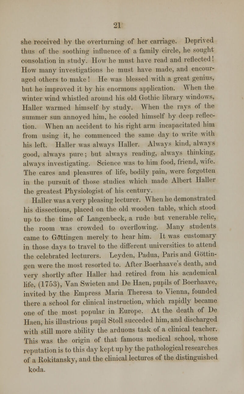 she received by the overturning of her carriage. Deprived thus of the soothing influence of a family circle, he sought consolation in study. How he must have read and reflected! How many investigations he must have made, and encour- aged others to make ! He was blessed with a great genius, but he improved it by his enormous application. When the winter wind whistled around his old Gothic library windows, Haller warmed himself by study. When the rays of the summer sun annoyed him, he cooled himself by deep reflec- tion. When an accident to his right arm incapacitated him from using it, he commenced the same day to write with his left. Haller was always Halter. Always kind, always good, always pure; but always reading, always thinking, always investigating. Science was to him food, friend, wite. The cares and pleasures of life, bodily pain, were forgotten in the pursuit of those studies which made Albert Haller the greatest Physiologist of his century. Haller was a very pleasing lecturer. When he demonstrated his dissections, placed on the old wooden table, which stood up to the time of Langenbeck, a rude but venerable relic, the room was crowded to overflowing. Many students came to Gflttingen merely to hear him. It was customary in those days to travel to the different universities to attend the celebrated lecturers. Ley den, Padua, Paris and Gottin- gen were the most resorted to. After Boerhaave's death, and very shortly after Haller had retired from his academical life, (1753), Van Swieten and De Haen, pupils of Boerhaave, invited by the Empress Maria Theresa to Vienna, founded there a school for clinical instruction, which rapidly became one of the most popular in Europe. At the death of De Haen, his illustrious pupil Stoll succeded him, and discharged with still more ability the arduous task of a clinical teacher. This was the origin of that famous medical school, whose reputation is to this day kept up by the pathological researches of a Ilokitansky, and the clinical lectures of the distinguished koda.