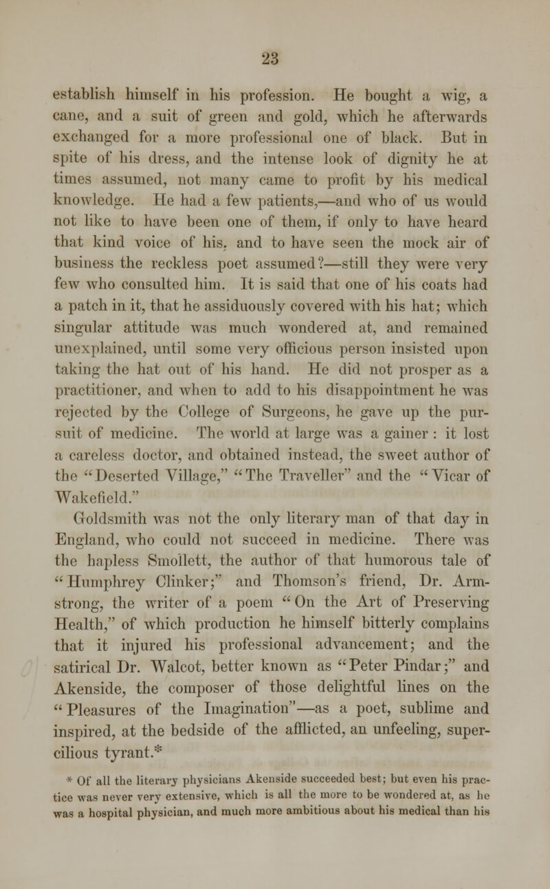 establish himself in his profession. He bought a wig, a cane, and a suit of green and gold, which he afterwards exchanged for a more professional one of black. But in spite of his dress, and the intense look of dignity he at times assumed, not many came to profit by his medical knowledge. He had a few patients,—and who of us would not like to have been one of them, if only to have heard that kind voice of his. and to have seen the mock air of business the reckless poet assumed?—still they were very few who consulted him. It is said that one of his coats had a patch in it, that he assiduously covered with his hat; which singular attitude was much wondered at, and remained unexplained, until some very officious person insisted upon taking the hat out of his hand. He did not prosper as a practitioner, and when to add to his disappointment he was rejected by the College of Surgeons, he gave up the pur- suit of medicine. The world at large was a gainer : it lost a careless doctor, and obtained instead, the sweet author of the Deserted Village, The Traveller and the Vicar of Wakefield. Goldsmith was not the only literary man of that day in England, who could not succeed in medicine. There was the hapless Smollett, the author of that humorous tale of Humphrey Clinker; and Thomson's friend, Dr. Arm- strong, the writer of a poem  On the Art of Preserving Health, of which production he himself bitterly complains that it injured his professional advancement; and the satirical Dr. Walcot, better known as  Peter Pindar; and Akenside, the composer of those delightful lines on the  Pleasures of the Imagination—as a poet, sublime and inspired, at the bedside of the afflicted, an unfeeling, super- cilious tyrant.* * Of all the literary physicians Akenside succeeded best; but even his prac- tice was never very extensive, which is all the mure to be wondered at, as he was a hospital physician, and much more ambitious about his medical than his