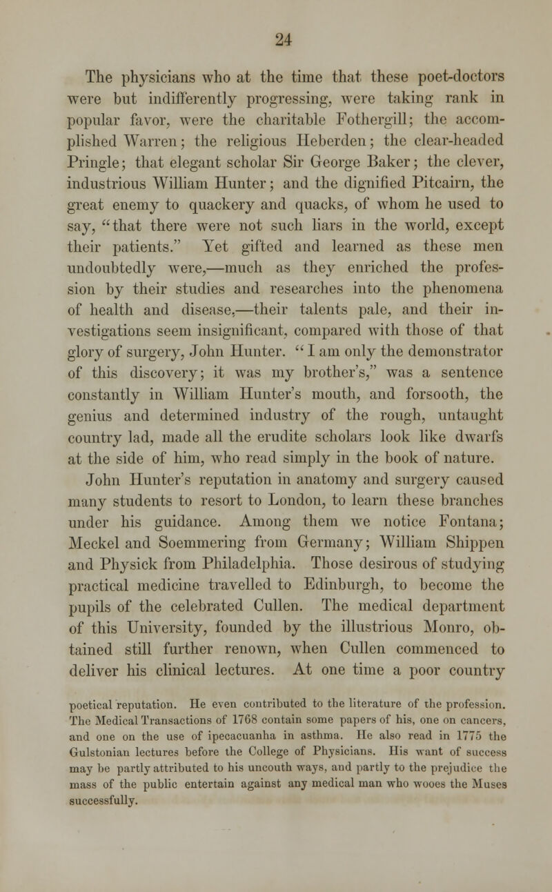 The physicians who at the time that these poet-doctors were but indifferently progressing, were taking rank in popular favor, were the charitable Fothergill; the accom- plished Warren; the religious Heberden; the clear-headed Pringle; that elegant scholar Sir George Baker; the clever, industrious William Hunter; and the dignified Pitcairn, the great enemy to quackery and quacks, of whom he used to say, that there were not such liars in the world, except their patients. Yet gifted and learned as these men undoubtedly were,—much as they enriched the profes- sion by their studies and researches into the phenomena of health and disease,—their talents pale, and their in- vestigations seem insignificant, compared with those of that glory of surgery, John Hunter.  I am only the demonstrator of this discovery; it was my brother's, was a sentence constantly in William Hunter's mouth, and forsooth, the genius and determined industry of the rough, untaught country lad, made all the erudite scholars look like dwarfs at the side of him, who read simply in the book of nature. John Hunter's reputation in anatomy and surgery caused many students to resort to London, to learn these branches under his guidance. Among them we notice Fontana; Meckel and Soemmering from Germany; William Shippen and Physick from Philadelphia. Those desirous of studying practical medicine travelled to Edinburgh, to become the pupils of the celebrated Cullen. The medical department of this University, founded by the illustrious Monro, ob- tained still further renown, when Cullen commenced to deliver his clinical lectures. At one time a poor country poetical reputation. He even contributed to the literature of the profession. The Medical Transactions of 1768 contain some papers of his, one on cancers, and one on the use of ipecacuanha in asthma. He also read in 1775 the Gulstonian lectures before the College of Physicians. His want of success may be partly attributed to his uncouth ways, aud partly to the prejudice the mass of the public entertain against any medical man who wooes the Muses successfully.