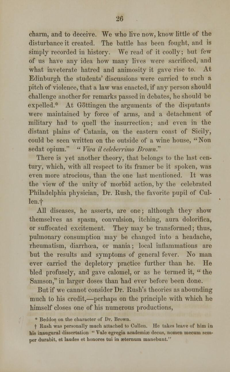 charm, and to deceive. We who live now, know little of the disturbance it created. The battle has been fought, and is simply recorded in history. We read of it coolly; but few of us have any idea how many lives were sacrificed, and what inveterate hatred and animosity it gave rise to. At Edinburgh the students' discussions were carried to such a pitch of violence, that a law was enacted, if any person should challenge another for remarks passed in debates, he should be expelled.* At Gottingen the arguments of the disputants were maintained by force of arms, and a detachment of military had to quell the insurrection; and even in the distant plains of Catania, on the eastern coast of Sicily, could be seen written on the outside of a wine house, Non sedat opium.  Viva il celeberrimo Brown? There is yet another theory, that belongs to the last cen- tury, which, with all respect to its framer be it spoken, was even more atrocious, than the one last mentioned. It was the view of the unity of morbid action, by the celebrated Philadelphia physician, Dr. Rush, the favorite pupil of Cul- len.f All diseases, he asserts, are one; although they show themselves as spasm, convulsion, itching, aura dolorifica, or suffocated excitement. They may be transformed; thus, pulmonary consumption may be changed into a headache, rheumatism, diarrhoea, or mania; local inflammations are but the results and symptoms of general fever. No man ever carried the depletory practice further than he. He bled profusely, and gave calomel, or as he termed it,  the Samson, in larger doses than had ever before been done. But if we cannot consider Dr. Rush's theories as abounding much to his credit,—perhaps on the principle with which he himself closes one of his numerous productions, * Beddoe on the character of Dr. Brown. f Rush was personally much attached to Cullen. He takes leave of him in his inaugural dissertation  Vale egregia academite decus, nomen mecum sem- per durabit, et laudes et honores tui in aeternum manebunt.