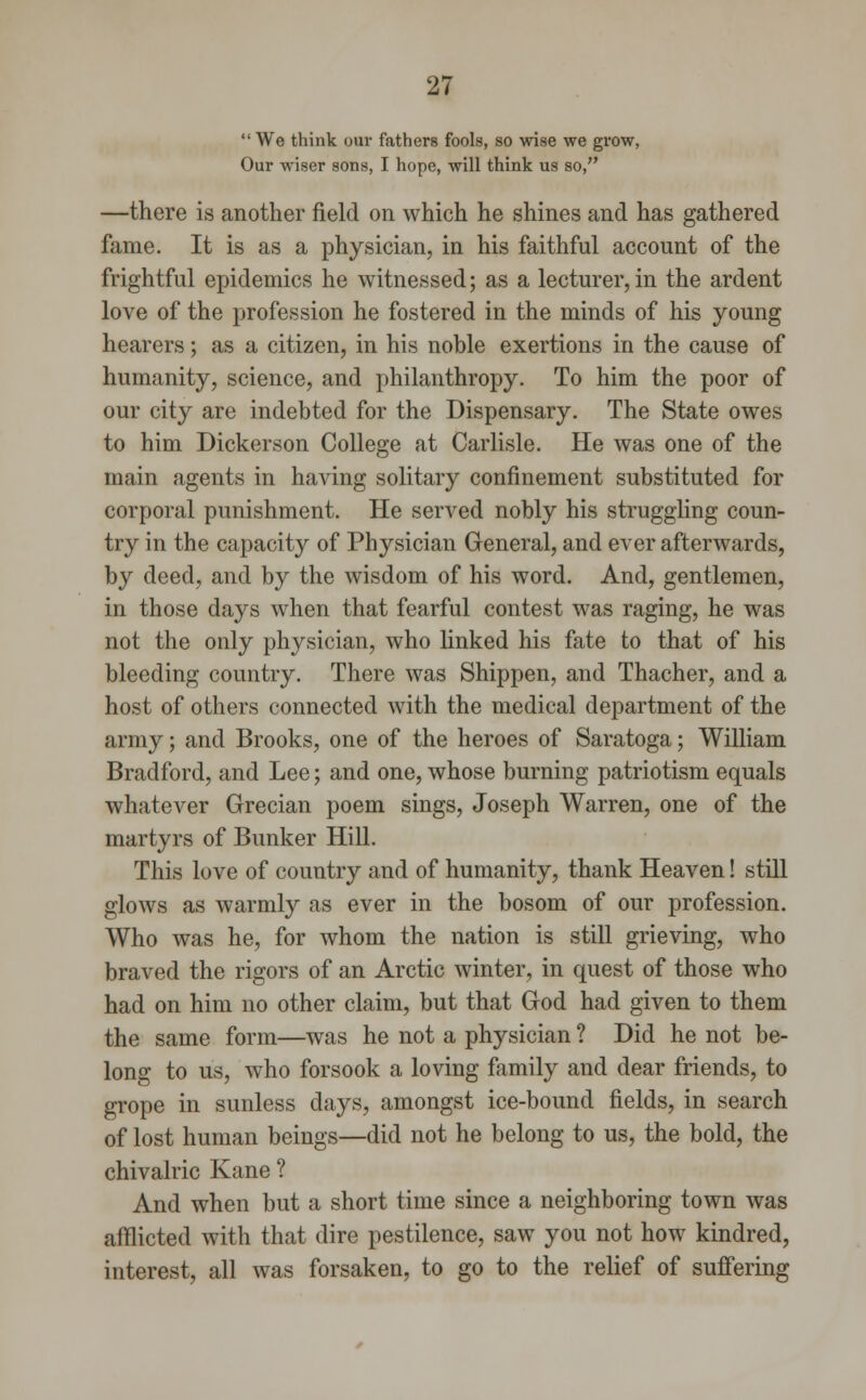  We think our fathers fools, so wise we grow, Our wiser sons, I hope, will think us so, —there is another field on which he shines and has gathered fame. It is as a physician, in his faithful account of the frightful epidemics he witnessed; as a lecturer, in the ardent love of the profession he fostered in the minds of his young hearers; as a citizen, in his noble exertions in the cause of humanity, science, and philanthropy. To him the poor of our city are indebted for the Dispensary. The State owes to him Dickerson College at Carlisle. He was one of the main agents in having solitary confinement substituted for corporal punishment. He served nobly his struggling coun- try in the capacity of Physician General, and ever afterwards, by deed, and by the wisdom of his word. And, gentlemen, in those days when that fearful contest was raging, he was not the only physician, who linked his fate to that of his bleeding country. There was Shippen, and Thacher, and a host of others connected with the medical department of the army; and Brooks, one of the heroes of Saratoga; William Bradford, and Lee; and one, whose burning patriotism equals whatever Grecian poem sings, Joseph Warren, one of the martyrs of Bunker Hill. This love of country and of humanity, thank Heaven! still glows as warmly as ever in the bosom of our profession. Who was he, for whom the nation is still grieving, who braved the rigors of an Arctic winter, in quest of those who had on him no other claim, but that God had given to them the same form—was he not a physician ? Did he not be- long to us, who forsook a loving family and dear friends, to grope in sunless days, amongst ice-bound fields, in search of lost human beings—did not he belong to us, the bold, the chivalric Kane ? And when but a short time since a neighboring town was afflicted with that dire pestilence, saw you not how kindred, interest, all was forsaken, to go to the relief of suffering