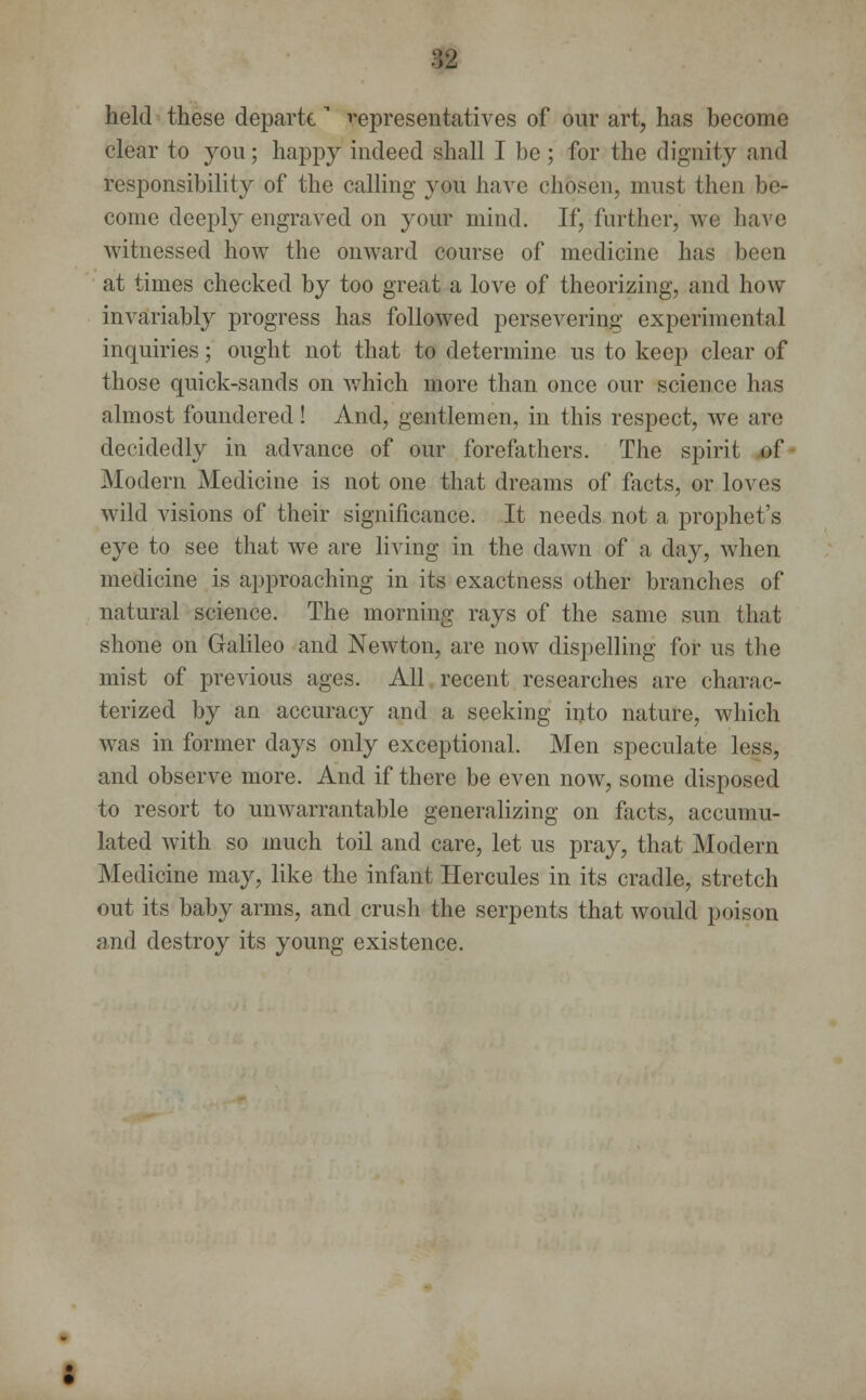 m held these departe* representatives of our art, has become clear to you; happy indeed shall I be; for the dignity and responsibility of the calling you have chosen, must then be- come deeply engraved on your mind. If, further, we have witnessed how the onward course of medicine has been at times checked by too great a love of theorizing, and how invariably progress has followed persevering experimental inquiries; ought not that to determine us to keep clear of those quick-sands on which more than once our science has almost foundered! And, gentlemen, in this respect, we are decidedly in advance of our forefathers. The spirit of Modern Medicine is not one that dreams of facts, or loves wild visions of their significance. It needs not a prophet's eye to see that we are living in the dawn of a day, when medicine is approaching in its exactness other branches of natural science. The morning rays of the same sun that shone on Galileo and Newton, are now dispelling for us the mist of previous ages. All recent researches are charac- terized by an accuracy and a seeking into nature, which was in former days only exceptional. Men speculate less, and observe more. And if there be even now, some disposed to resort to unwarrantable generalizing on facts, accumu- lated with so much toil and care, let us pray, that Modern Medicine may, like the infant Hercules in its cradle, stretch out its baby arms, and crush the serpents that would poison and destroy its young existence.